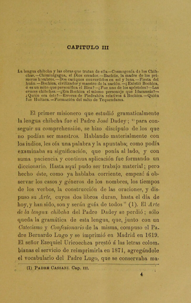 CAPITULO III La lengua chibcha y las obras que tratan de ella—Cosmogonía dj los Chíb- chas,—Cbiminigigua, el Dios creador.—Bachúe, la madre de los pri- meros hombres.—Dos caciques convertidos en sol y luna.—Fiesta del huán.—Bochica, civilizador y maestro déla nación.—¿Existió Bochica, ó es un mito que personifica el Bien?—¿Fue uno de loa apóstoles?—Las cruces chibchas.—¿Era Bochica el mismo personaje que Idacansás?— ¿Quién era éste?—Errores de Piedrahila relativos á Bochica.—Quién fue Huitaca.—Formación del salto de Tequendama. El primer misionero que estudió gramaticalmente la lengua chibcha fue el Padre José Dadey ; “ para con- seguir su comprchensión, se hizo discípulo de los que no podían ser maestros. Hablando materialmente con los indios, les oía una palabra y la apuntaba; como podía examinaba su significación, que ponía al lado, y con suma paciencia y continua aplicación fue formando un diccionario. Hasta aquí pudo ser trabajo material; pero hecho éste, como ya hablaba corriente, empezó á ob- servar los casos y géneros de los nombres, los tiempos de los verbos, la construcción de las oraciones, y dis- puso su xlríc, cuyos dos libros duran, hasta el día de hoy, y han sido, son y serán guía de todos” (1). El Arte de la lengua chibcha del Padre Dadey se perdió ; sólo queda la gramática de esta lengua, que, junto con un Catecismo y Confesionario áQ la misma, compuso si Pa- dre Bernardo Lugo y se imprimió en Madrid en 1619. El señor Ezequiel Uricoechea prestó á las letras colom. bianas el servicio de reimprimirla en 1871, agregándole el vocabulario del Padre Lugo, que se conservaba raa- (1), Padre Cassani. Cap. III. 4'