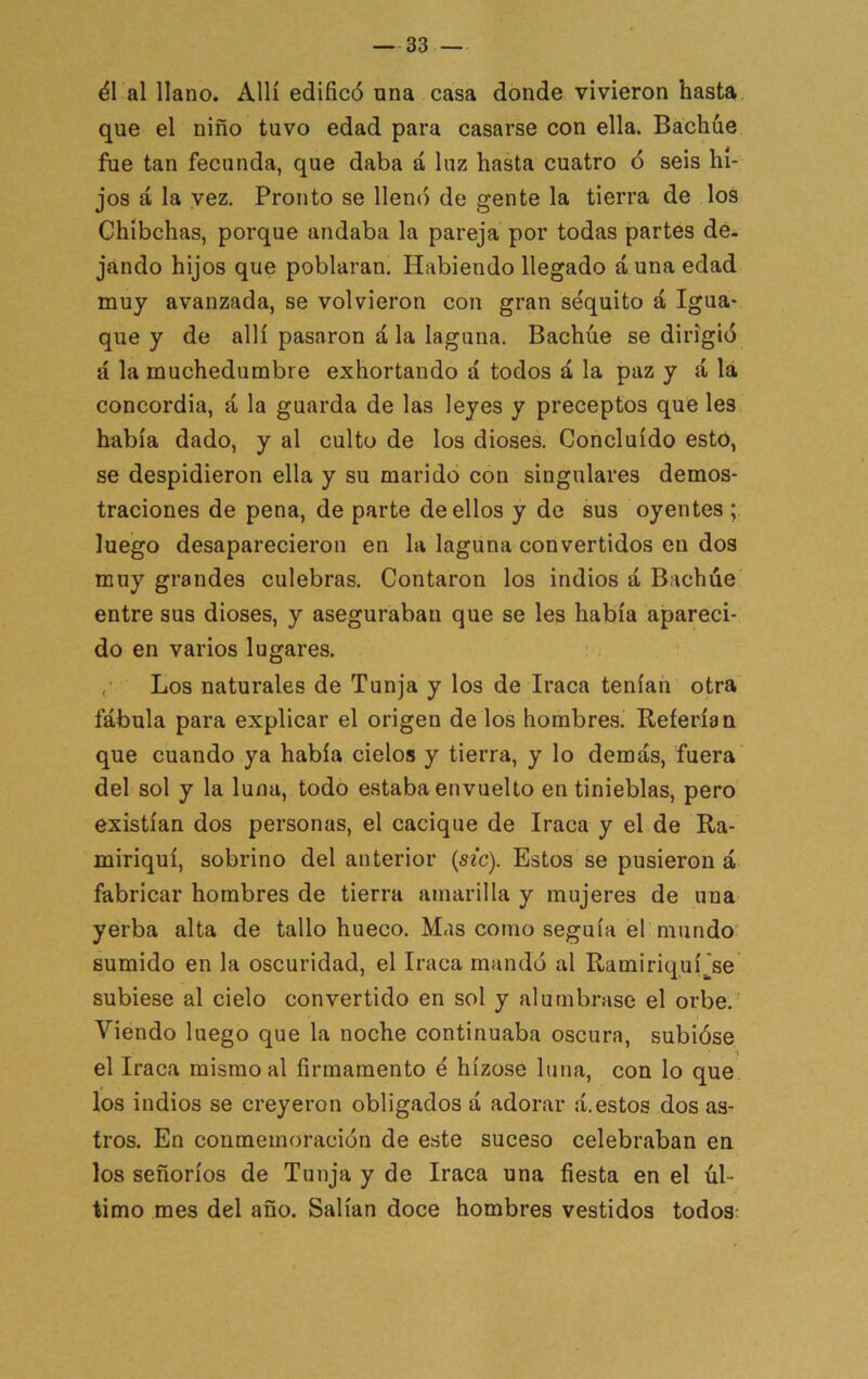 él al llano. Allí edificó una casa donde vivieron hasta que el niño tuvo edad para casarse con ella. Bacháe fue tan fecunda, que daba á luz hasta cuatro ó seis hi- jos á la vez. Pronto se llene) de gente la tierra de los Chíbehas, porque andaba la pareja por todas partes de- jando hijos que poblaran. Habiendo llegado á una edad muy avanzada, se volvieron con gran séquito á Igua- que y de allí pasaron ala laguna. Bachúe se dirigió á la muchedumbre exhortando á todos á la paz y <á lá concordia, á la guarda de las leyes y preceptos que les. había dado, y al culto de los dioses. Concluido esto, se despidieron ella y su marido con singulares demos- traciones de pena, de parte de ellos y de sus oyentes ; luego desaparecieron en la laguna convertidos en dos muy grandes culebras. Contaron los indios á Bachúe entre sus dioses, y aseguraban que se les había apareci- do en varios lugares. Los naturales de Tunja y los de Iraca tenían otra fábula para explicar el origen de los hombres. Referían que cuando ya había cielos y tierra, y lo demás, fuera del sol y la luna, todo estaba envuelto en tinieblas, pero existían dos personas, el cacique de Iraca y el de Ra- miriquí, sobrino del anterior (sic). Estos se pusieron á fabricar hombres de tierra amarilla y mujeres de una yerba alta de tallo hueco. Mas como seguía el mundo sumido en la oscuridad, el Iraca mandó al Ramiriquí_[se subiese al cielo convertido en sol y alumbrase el orbe.' Viendo luego que la noche continuaba oscura, subióse el Iraca mismo al firmamento é hízose luna, con lo que los indios se creyeron obligados á adorar á.estos dos as- tros. En conmemoración de este suceso celebraban en los señoríos de Tunja y de Iraca una fiesta en el úl- timo mes del año. Salían doce hombres vestidos todos: