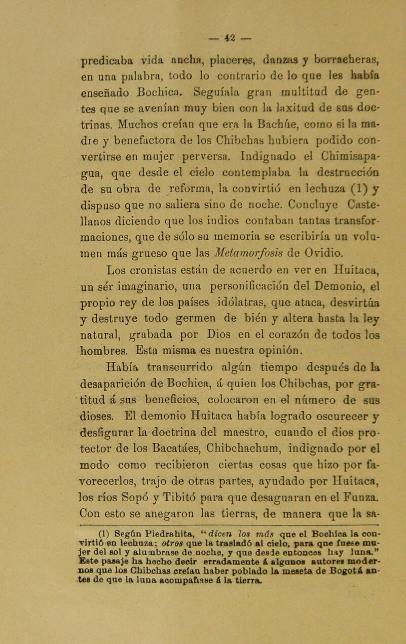 predicaba vida ancha, placeres, danzíis y borracheras, en una palabra, todo lo contrario de lo que les había enseñado Bochica. Seguíala gran multitud de gen- tes que se avenían muy bien con la laxitud de sus doc- trinas. Muchos creían que era la Bachúe, como si la ma- dre y benefactora de los Chibchas hubiera podido con- vertirse en mujer perversa. Indignado el Chimisapa- gua, que desde el cielo contemplaba la destrucción de su obra de reforma, la convirtió en lechuza (1) y dispuso que no saliera sino de noche. Concluye Caste- llanos diciendo que los indios contaban tantas transfor- maciones, que de sólo su memoria se escribiría un volu- men más grueso que las Metamorfosis do Ovidio. Los cronistas están de acuerdo en ver en Huitaca, un ser imaginario, una personificación del Demonio, el propio rey de los países idólatras, que ataca, desvirtúa y destruye todo germen de bien y altera hasta la ley natural, grabada por Dios en el corazón de todos los hombres. Esta misma es nuestra opinión. Había transcurrido algún tiempo después de la desaparición de Bochica, á quien los Chibchas, por gra- titud á sus beneficios, colocaron en el número de sus dioses. El demonio Huitaca había logrado oscurecer y desfigurar la doctrina del maestro, cuando el dios pro- tector de los Bacatáes, Chibchachum, indignado por el modo como recibieron ciertas cosas que hizo por fa- vorecerlos, trajo de otras partes, ayudado por Huitaca, los ríos Sopó y Tibitó para que desaguaran en el Funza. Con esto se anegaron las tierras, de manera que la sa- (1) SegUa Piedrabita, dicen loa más qae el Bochica la con- Tírtió en lechaza; otros qae la trasladó al cielo, para qn« íaete mu- jer del sol y alumbrase de noche, y que desde entonces hay luna,” Este pasaje ha hecho decir erradamente ¿ algunos autores moder- nos que los Chibchas creían haber poblado La meseta de Bogotá an- tes de que la luna acompañase á la tierra.