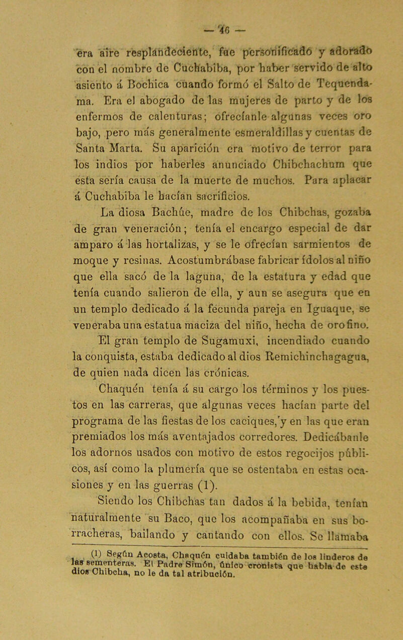 era aire respláhdeciente, fae pcrsoriificadó y adorado con el nombre de Cuchabiba, por haber servido de alto asiento á Bochica cuando formó el Salto de Tequenda- raa. Era el abogado de las mujeres de parto y de loa enfermos de calenturas; ofrecíanle algunas veces oro bajo, pero más generalmente esmeraldinas y cuentas de Santa Marta. Su aparición era motivo de terror para los indios por haberles anunciado Chibchachum que esta sería causa de la muerte de muchos. Para aplacar á Cuchabiba le hacían sacrificios. La diosa Bachúe, madre de los Chibehas, gozaba de gran veneración; tenía el encargo especial de dar amparo á las hortalizas, y se le ofrecían sarmientos de moque y resinas. Acostumbrábase fabricar ídolos al niño que ella sacó de la laguna, de la estatura y edad que tenía cuando salieron de ella, y aun se asegura que en un templo dedicado á la fecunda pareja en Iguaque, se veneraba una estatua maciza del niño, hecha de oro fino. El gran templo de Sugamuxi, incendiado cuando la conquista, estaba dedicado al dios Remichinchagagua, de quien nada dicen las crónicas. Chaquén tenía á su cargo los términos y los pues- tos en las carreras, que algunas veces hacían parte del programa de las fiestas de los caciques,'y en las que eran premiados los más aventajados corredores. Dedicábanle los adornos usados con motivo de estos regocijos públi- cos, así como la plumería que se ostentaba en estas oca- siones y en las guerras (1). Siendo los Chibehas tan dados á la bebida, tenían naturalmente su Baco, que los acompañaba en sus bo- rracheras, bailando y cantando con ellos. So llamaba (1) Segfm Ac08ta, Chaquén cuidaba también de los linderos de las s^enteras. El Padre Simón, único cronista qne habla de este dios Ohibcha, no le da tal atribución.