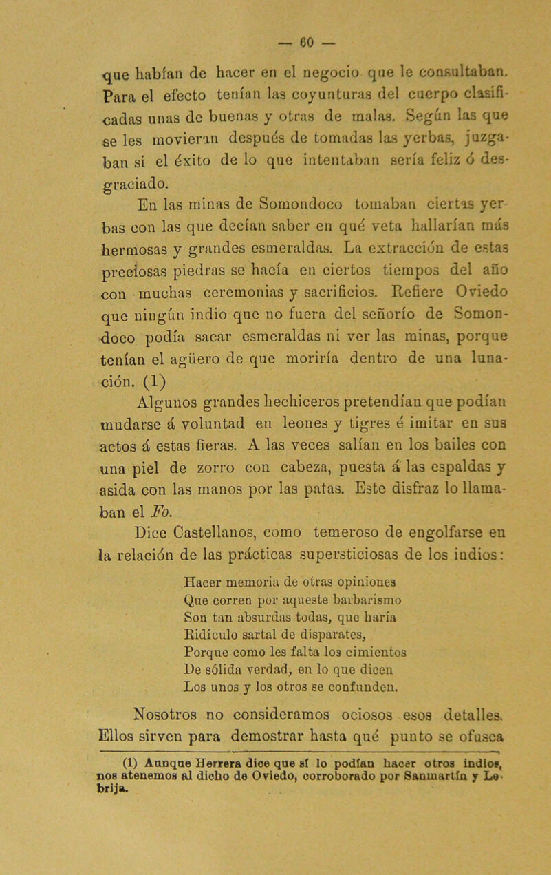 — co- que habían de hacer en el negocio que le consultaban. Para el efecto tenían las coyunturas del cuerpo clasifi- cadas unas de buenas y otras de malas. Según las que se les movieran despuds de tomadas las yerbas, juzga- ban si el ¿xito de lo que intentaban sería feliz ó des- graciado. En las minas de Sornondoco tomaban ciertas yer- bas con las que decían saber en qué veta hallarían más hermosas y grandes esmeraldas. La extracción de estas preciosas piedras se hacía en ciertos tiempos del año con muchas ceremonias y sacrificios. Refiere Oviedo que ningún indio que no fuera del señorío de Somon- doco podía sacar esmeraldas ni ver las minas, porque tenían el agüero de que moriría dentro de una luna- ción. (1) Algunos grandes hechiceros pretendían que podían mudarse á voluntad en leones y tigres é imitar en sus actos á estas fieras. A las veces salían en los bailes con una piel de zorro con cabeza, puesta á las espaldas y asida con las manos por las patas. Este disfraz lo llama- ban el Fo. Dice Castellanos, como temeroso de engolfarse en la relación de las prácticas supersticiosas de los indios: Hacer memoria de otras opiiiioues Que correa por aqueste barbarismo Sou tan absurdas todas, que haría Eidículo sartal de disparates, Porque como les falta los cimientos De sólida verdad, en lo que dicen Los unos y los otros se confunden. Nosotros no consideramos ociosos esos detalles. Ellos sirven para demostrar hasta qué punto se ofusca (1) Aunque Herrera dice que sí lo podían hacer otros indios, nos atenemos al dicho de Oviedo, corroborado por Sanmartín 7 Le- brija.