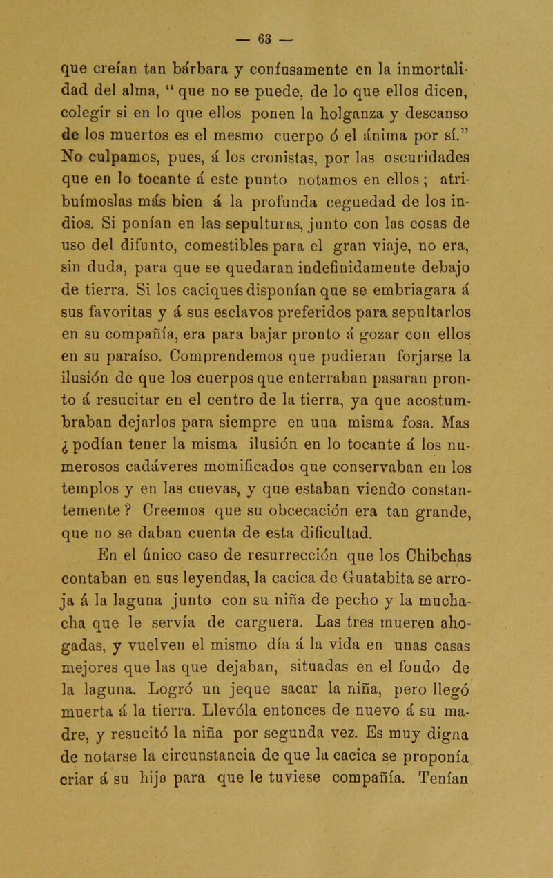 que creían tan bárbara y confusamente en la inmortali- dad del alma, “ que no se puede, de lo que ellos dicen, colegir si en lo que ellos ponen la holganza y descanso de los muertos es el mesmo cuerpo 6 el ánima por sí.” No culpamos, pues, á los cronistas, por las oscuridades que en lo tocante á este punto notamos en ellos; atri- buírnoslas más bien á la profunda ceguedad de los in- dios. Si ponían en las sepulturas, junto con las cosas de uso del difunto, comestibles para el gran viaje, no era, sin duda, para que se quedaran indefinidamente debajo de tierra. Si los caciques disponían que se embriagara á sus favoritas y á sus esclavos preferidos para sepultarlos en su compañía, era para bajar pronto á gozar con ellos en su paraíso. Comprendemos que pudieran forjarse la ilusión de que los cuerpos que enterraban pasaran pron- to á resucitar en el centro de la tierra, ya que acostum- braban dejarlos para siempre en una misma fosa. Mas ¿ podían tener la misma ilusión en lo tocante á los nu- merosos cadáveres momificados que conservaban en los templos y en las cuevas, y que estaban viendo constan- temente ? Creemos que su obcecación era tan grande, que no se daban cuenta de esta dificultad. En el único caso de resurrección que los Chibchas contaban en sus leyendas, la cacica do Guatabita se arro- ja á la laguna junto con su niña de pecho y la mucha- cha que le servía de carguera. Las tres mueren aho- gadas, y vuelven el mismo día á la vida en unas casas mejores que las que dejaban, situadas en el fondo de la laguna. Logró un jeque sacar la niña, pero llegó muerta á la tierra. Llevóla entonces de nuevo á su ma- dre, y resucitó la niña por segunda vez. Es muy digna de notarse la circunstancia de que la cacica se proponía criar á su hija para que le tuviese compañía. Tenían