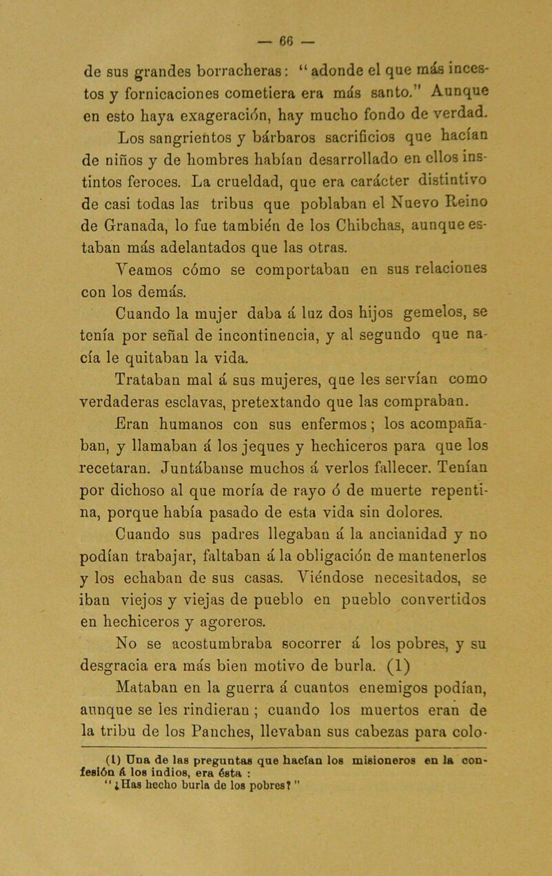 de sus grandes borracheras: “ adonde el que más inces- tos y fornicaciones cometiera era más santo.” Aunque en esto haya exageración, hay mucho fondo de verdad. Los sangrientos y bárbaros sacrificios que hacían de niños y de hombres habían desarrollado en ellos ins- tintos feroces. La crueldad, que era carácter distintivo de casi todas las tribus que poblaban el Nuevo Reino de Granada, lo fue también de los Chibehas, aunque es- taban más adelantados que las otras. Veamos cómo se comportaban en sus relaciones con los demás. Cuando la mujer daba á luz dos hijos gemelos, se tenía por señal de incontinencia, y al segundo que na- cía le quitaban la vida. Trataban mal á sus mujeres, que les servían como verdaderas esclavas, pretextando que las compraban. Eran humanos con sus enfermos; los acompaña- ban, y llamaban á los jeques y hechiceros para que los recetaran. Juntábanse muchos á verlos fallecer. Tenían por dichoso al que moría de rayo ó de muerte repenti- na, porque había pasado de esta vida sin dolores. Cuando sus padres llegaban á la ancianidad y no podían trabajar, faltaban á la obligación de mantenerlos y los echaban de sus casas. Viéndose necesitados, se iban viejos y viejas de pueblo en pueblo convertidos en hechiceros y agoreros. No se acostumbraba socorrer á los pobres, y su desgracia era más bien motivo de burla. (1) Mataban en la guerra á cuantos enemigos podían, aunque se les rindieran ; cuando los muertos eran de la tribu de los Panchos, llevaban sus cabezas para colo- (l) üna de las preguntas que hacían los misioneros en la con- fesión á. los indios, era ésta : “ ¿Has hecho burla de los pobres? ”