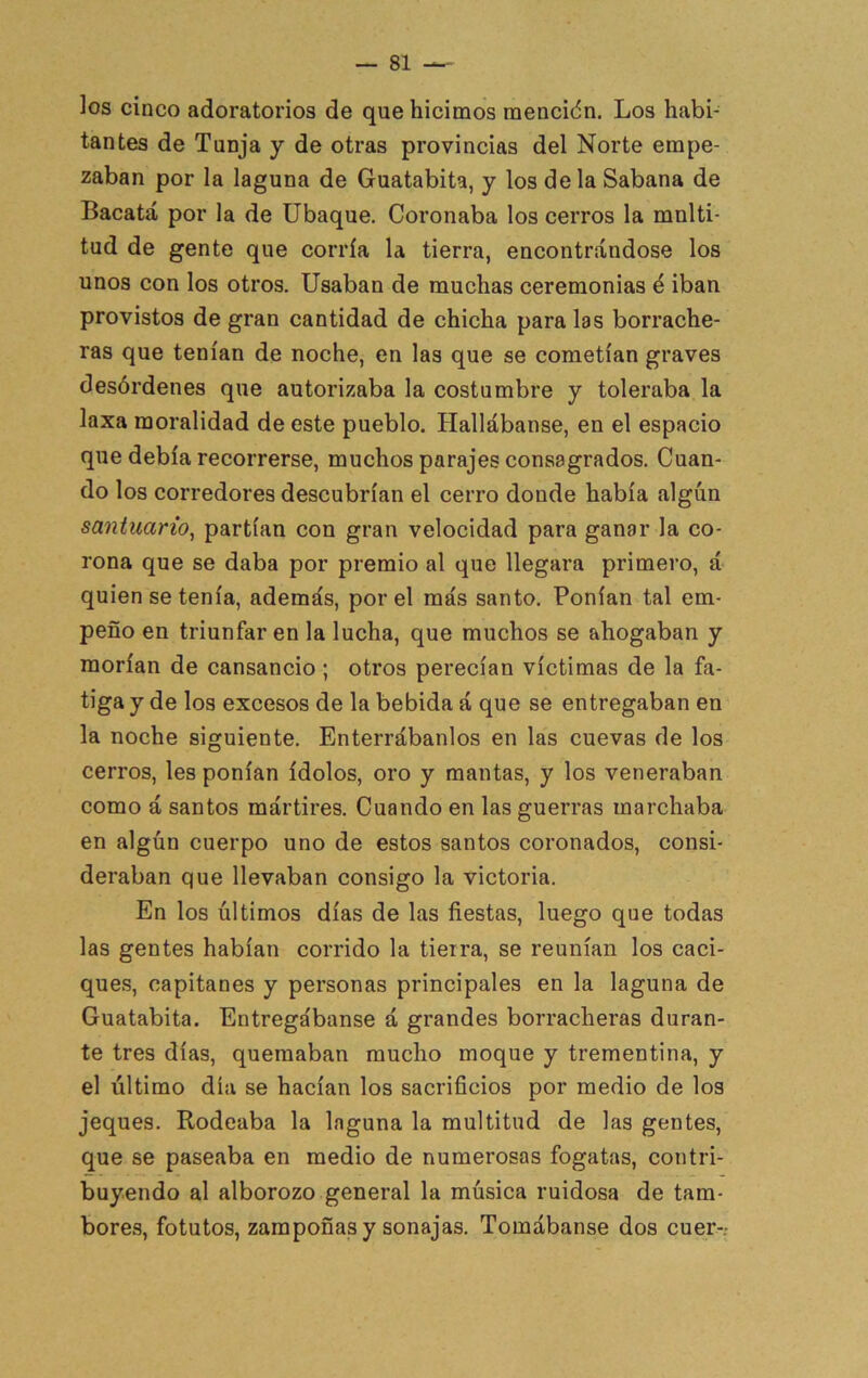 ]os cinco adoratorios de que hicimos mencidn. Los habi- tantes de Tanja y de otras provincias del Norte empe- zaban por la laguna de Guatabita, y los déla Sabana de Bacatá por la de übaque. Coronaba los cerros la multi- tud de gente que corría la tierra, encontrándose los unos con los otros. Usaban de muchas ceremonias é iban provistos de gran cantidad de chicha para las borrache- ras que tenían de noche, en las que se cometían graves desórdenes que autorizaba la costumbre y toleraba la laxa moralidad de este pueblo. Hallábanse, en el espacio que debía recorrerse, muchos parajes consagrados. Cuan- do los corredores descubrían el cerro donde había algún santuario, partían con gran velocidad para ganar la co- rona que se daba por premio al que llegara primero, á quien se tenía, además, por el más santo. Ponían tal em- peño en triunfaren la lucha, que muchos se ahogaban y morían de cansancio ; otros perecían víctimas de la fa- tiga y de los excesos de la bebida á que se entregaban en la noche siguiente. Enterrábanlos en las cuevas de los cerros, les ponían ídolos, oro y mantas, y los veneraban como á santos mártires. Cuando en las guerras marchaba en algún cuerpo uno de estos santos coronados, consi- deraban que llevaban consigo la victoria. En los últimos días de las fiestas, luego que todas las gentes habían corrido la tierra, se reunían los caci- ques, capitanes y personas principales en la laguna de Guatabita. Entregábanse á grandes borracheras duran- te tres días, quemaban mucho moque y trementina, y el último día se hacían los sacrificios por medio de los jeques. Rodeaba la laguna la multitud de las gentes, que se paseaba en medio de numerosas fogatas, contri- buyendo al alborozo general la música ruidosa de tam- bores, fotutos, zamponas y sonajas. Tomábanse dos cuer-.-