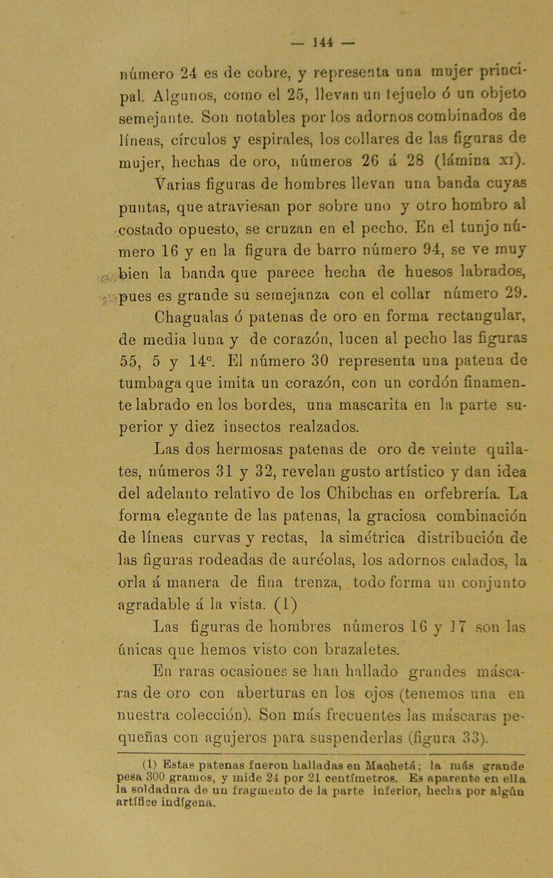 número 24 es de cobre, y representa una mujer princi- pal. Algunos, como el 25, llevan un tejuelo ó un objeto semejante. Son notables por los adornos combinados de líneas, círculos y espirales, los collares de las figuras de mujer, hechas de oro, números 2G á 28 (lámina xi). Varias figuras de hombres llevan una banda cuyas puntas, que atraviesan por sobre uno y otro hombro al costado opuesto, se cruzan en el pecho. En el tunjo nú- mero 16 y en la figura de barro número 94, se ve muy fí. bien la banda que parece hecha de huesos labrados, -' pues es grande su semejanza con el collar número 29. Chagualas ó patenas de oro en forma rectangular, de media luna y de corazón, lucen al pecho las figuras 55, 5 y 14®. El número 30 representa una patena de tumbaga que imita un corazón, con un cordón finamen- te labrado en los bordes, una mascarita en la parte su- perior y diez insectos realzados. Las dos hermosas patenas de oro de veinte quila- tes, números 31 y 32, revelan gusto artístico y dan idea del adelanto relativo de los Chibehas en orfebrería. La forma elegante de las patenas, la graciosa combinación de líneas curvas y rectas, la simétrica distribución de las figuras rodeadas de auréolas, los adornos calados, la orla á manera de fina trenza, todo forma un conjunto agradable á la vista, (i) Las figuras de hombres números 16 y 17 son las únicas que hemos visto con brazaletes. En raras ocasiones se han hallado grandes másca- ras de oro con aberturas en los ojos (tenemos una en nuestra colección). Son más frecuentes las máscaras pe- queñas con agujeros para suspenderlas (figura 33). (1) Estas patenas faerou halladas ea Maohetá; la míls grande pesa 300 gramos, y mide 24 por 21 centímetros. Es aparente en ella la soldadura de un fragmento de la parte inferior, hecha por algán artífice indígena.