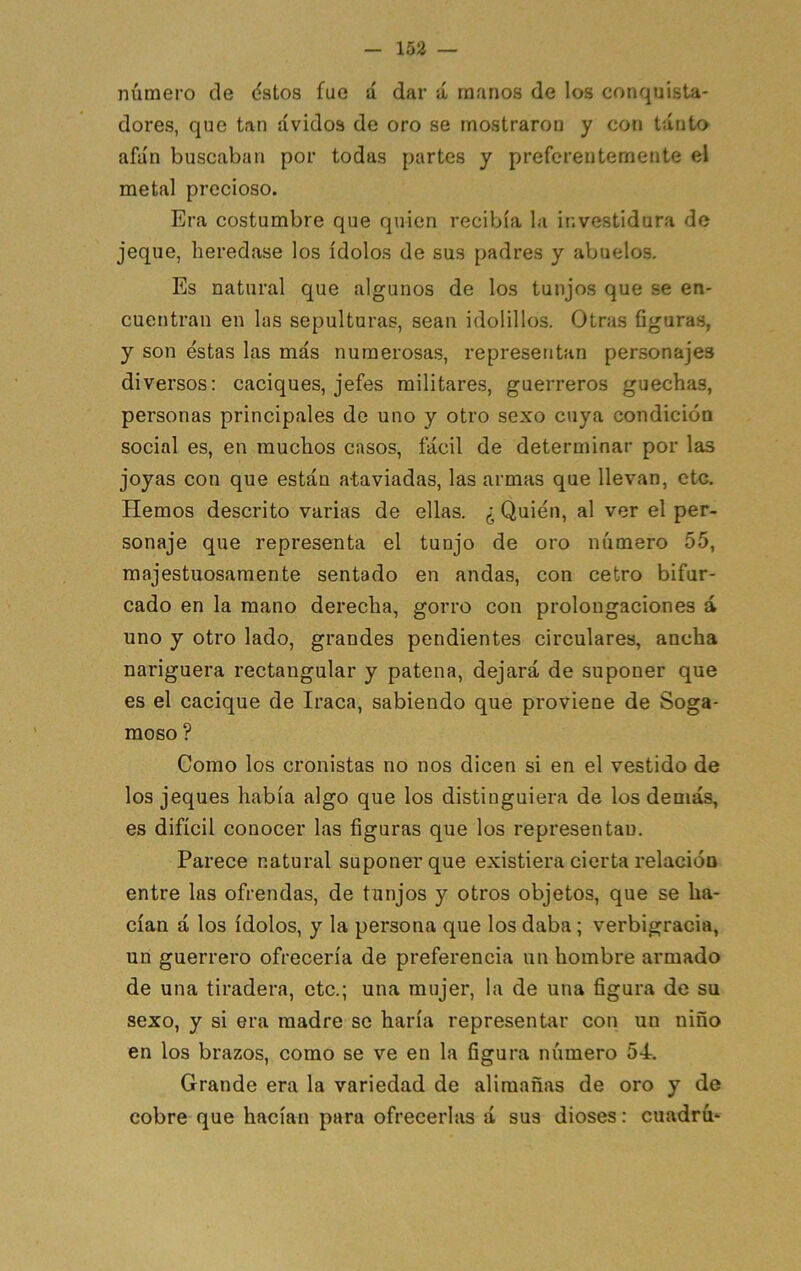 número de dstos fue á dar á manos de los conquista- dores, que tan ávidos de oro se rnostraroo y con tanto afán buscaban por todas partes y preferentemente el metal precioso. Era costumbre que quien recibía la investidura de jeque, heredase los ídolos de sus padres y abuelos. Es natural que algunos de los tunjos que se en- cuentran en las sepulturas, sean idolillos. Otras figuras, y son éstas las más numerosas, representan personajes diversos; caciques, jefes militares, guerreros guechas, personas principales de uno y otro sexo cuya condición social es, en muchos casos, fácil de determinar por las joyas con que están ataviadas, las armas que llevan, ote. Hemos descrito varias de ellas. ¿ Quién, al ver el per- sonaje que representa el tunjo de oro número 55, majestuosamente sentado en andas, con cetro bifur- cado en la mano derecha, gorro con prolongaciones á uno y otro lado, grandes pendientes circulares, ancha nariguera rectangular y patena, dejará de suponer que es el cacique de Iraca, sabiendo que proviene de Soga- moso ? Como los cronistas no nos dicen si en el vestido de los jeques había algo que los distinguiera de los demás, es difícil conocer las figuras que los representan. Parece natural suponer que existiera cierta relacióu entre las ofrendas, de tunjos y otros objetos, que se ha- cían á los ídolos, y la persona que los daba; verbigracia, un guerrero ofrecería de preferencia un hombre armado de una tiradera, etc.; una mujer, la de una figura de su sexo, y si era madre se haría representar con un niño en los brazos, como se ve en la figura número 54. Grande era la variedad de alimañas de oro y de cobre que hacían para ofrecerlas á sus dioses: cuadrú*