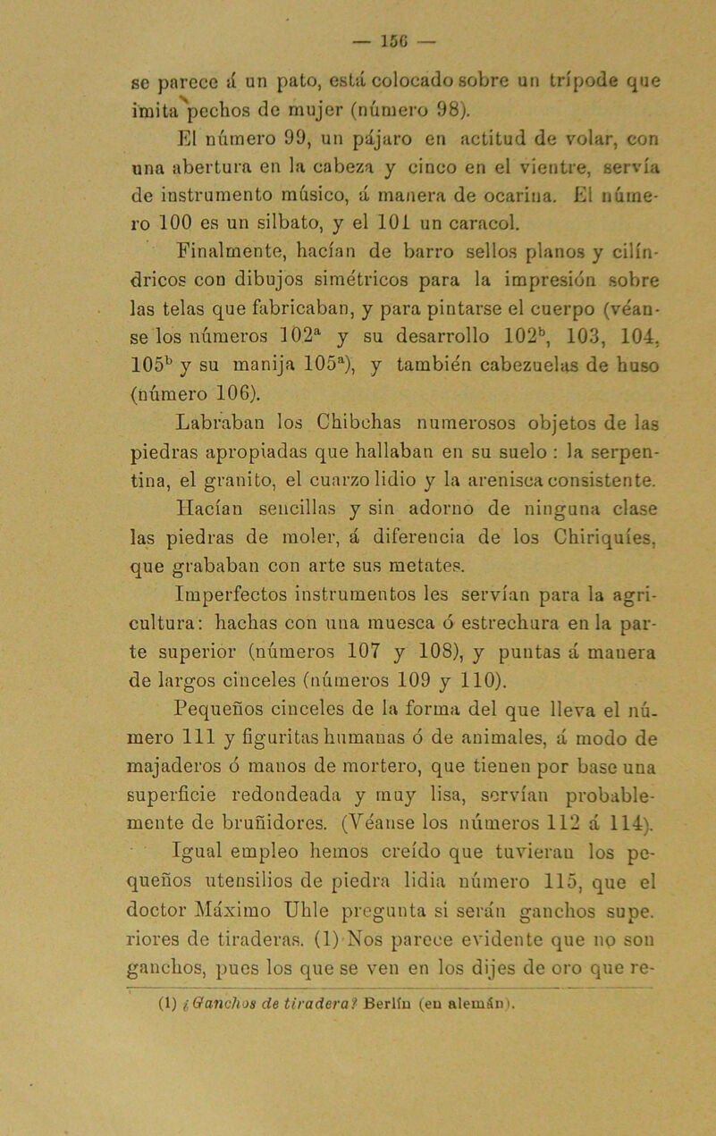 — 15G se parece jÍ un pato, está colocado sobre un trípode que imita''pechos de mujer (número 98). El número 90, un pájaro en actitud de volar, con una abertura en la cabeza y cinco en el vientre, servía de instrumento músico, á manera de ocarina. El núme- ro 100 es un silbato, y el lOi un caracol. Finalmente, hacían de barro sellos planos y cilin- dricos con dibujos simétricos para la impresión sobre las telas que fabricaban, y para pintarse el cuerpo (véan- se los números 102^ y su desarrollo 102’’, 103, 104. IOS’’ y su manija 105*^), y también cabezuelas de huso (número 106). Labraban los Chibchas numerosos objetos de las piedras apropiadas que hallaban en su suelo ; la serpen- tina, el granito, el cuarzo lidio y la arenisca consistente. Hacían sencillas y sin adorno de ninguna clase las piedras de moler, á diferencia de los Chiriquíes, que grababan con arte sus metates. Imperfectos instrumentos les servían para la agri- cultura: hachas con una muesca ó estrechura en la par- te superior (números 107 y 108), y puntas á manera de largos cinceles (números 109 y 110). Pequeños cinceles de la forma del que lleva el nú- mero 111 y figuritas humanas ó de animales, á modo de majaderos ó manos de mortero, que tienen por base una superficie redondeada y muy lisa, servían probable- mente de bruñidores. (Véanse los números 112 á 114). Igual empleo hemos creído que tuvieran los pe- queños utensilios de piedra lidia número 115, que el doctor Máximo Uhle pregunta si serán ganchos supe, riores de tiraderas. (1) Nos parece evidente que no son ganchos, pues los que se ven en los dijes de oro que re- (1) i Ganchos de tiradera f Berlín (eu alemán).