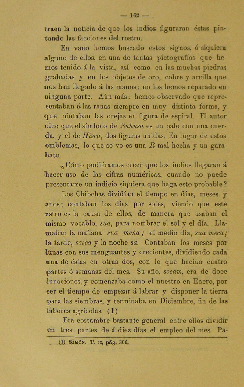 traen la noticia de que los indios figuraran (ístas pin- tando las facciones del rostro. En vano hemos buscado estos signos, 6 siquiera alguno de ellos, en una de tantas pictografías que he- mos tenido á la vista, así como en las muchas piedras grabadas y en los objetos de oro, cobre y arcilla que nos han llegado á las manos: no los hemos reparado en ninguna parte. Aún más: hemos observado que repre- sentaban alas ranas siempre en muy distinta forma, y que pintaban las orejas en figura de espiral. El autor dice que el símbolo de Suhusa es un palo con una cuer- da, y el de Sisea, dos figuras unidas. En lugar de estos emblemas, lo que se ve es una B mal hecha y un gara- bato. ¿Cómo pudiéramos creer que los indios llegaran á íhacer uso de las cifras numéricas, cuando no puede presentarse un indicio siquiera que haga esto probable? Los Chibehas dividían el tiempo en días, meses y años; contaban los días por soles, viendo que este astro es la causa de ellos, de manera que usaban el mismo vocablo, sua, para nombrar el sol y el día. Lla- maban la mañana sua mena ' el medio día, sua meca] la tarde, sasea y la noche sa. Contaban los meses por lunas con sus menguantes y crecientes, dividiendo cada una de éstas en otras dos, con lo que hacían cuatro partes ó semanas del mes. Su año, socam, era de doce lunaciones, y comenzaba como el nuestro en Enero, por ser el tiempo de empezar á labrar y disponer la tierra para las siembras, y terminaba en Diciembre, fin de las labores agrícolas, (1) Era costumbre bastante general entre ellos dividir on tres partes de á diez días el empleo del mes. Pa- (1) Simón, T. ii, pág. 306.