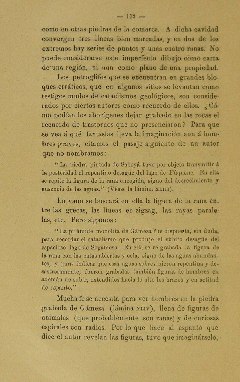 •como en otras piedras de la comarca, A dicha cavidad convergen tres líneas bien marcadas, y en dos de los extremos hay series de puntos y unas cuatro ranas. No puede considerarse este imperfecto dibujo como carta de una i-egión, ni aun como plano de una propiedad. Los petroglifüs que se encuentran en grandes blo- ques erráticos, que en algunos sitios se levantan como testigos mudos de cataclismos geológicos, son conside- rados por ciertos autores como recuerdo de elloa ¿Có- mo podían los aborígenes dejar grabado en las rocas el recuerdo de trastornos que no presenciaron ? Para que •se vea á qué fantasías lleva la imaginación aun á hom- bres graves, citamos el pasaje siguiente de un autor qne no nombramos : ‘•La piedra pintada de Saboyá tuvo por objeto transmitir á la posteridad el repentino desagüe del lago de Fúquene. En ella se repite la figura de la rana encogida, signo del decrecimiento y ausencia de las aguas.” (Véase la lámina xmi). En vano se buscará en ella la figura de la rana en. tre las grecas, las líneas en zigzag, las rayas parale- las, etc. Pero sigamos: “ La pirámide monolita de Gámeza fue dispuesta, sin duda, para recordar el cataclismo que produjo el súbito desagüe del esj^acioso lago de Sogamoso. En ella se ve grabada la figura de la rana con las patas abiertas y cola, signo de las aguas abundan- tes, y para indicar que esas aguas sobrevinieron repentina y de- sastrosamente, fueron grabadas también figuras de hombres en •ademán de subir, extendidos hacia lo alto los brazos y en actitud de espanto.” Mucha fe se necesita para ver hombres en la piedra grabada de Gámeza (lámina xliv), llena de figuras do animales (que probablemente son ranas) y de curiosas espirales con radios. Por lo que hace al espanto que dice el autor revelan las figuras, tuvo que imaginárselo,