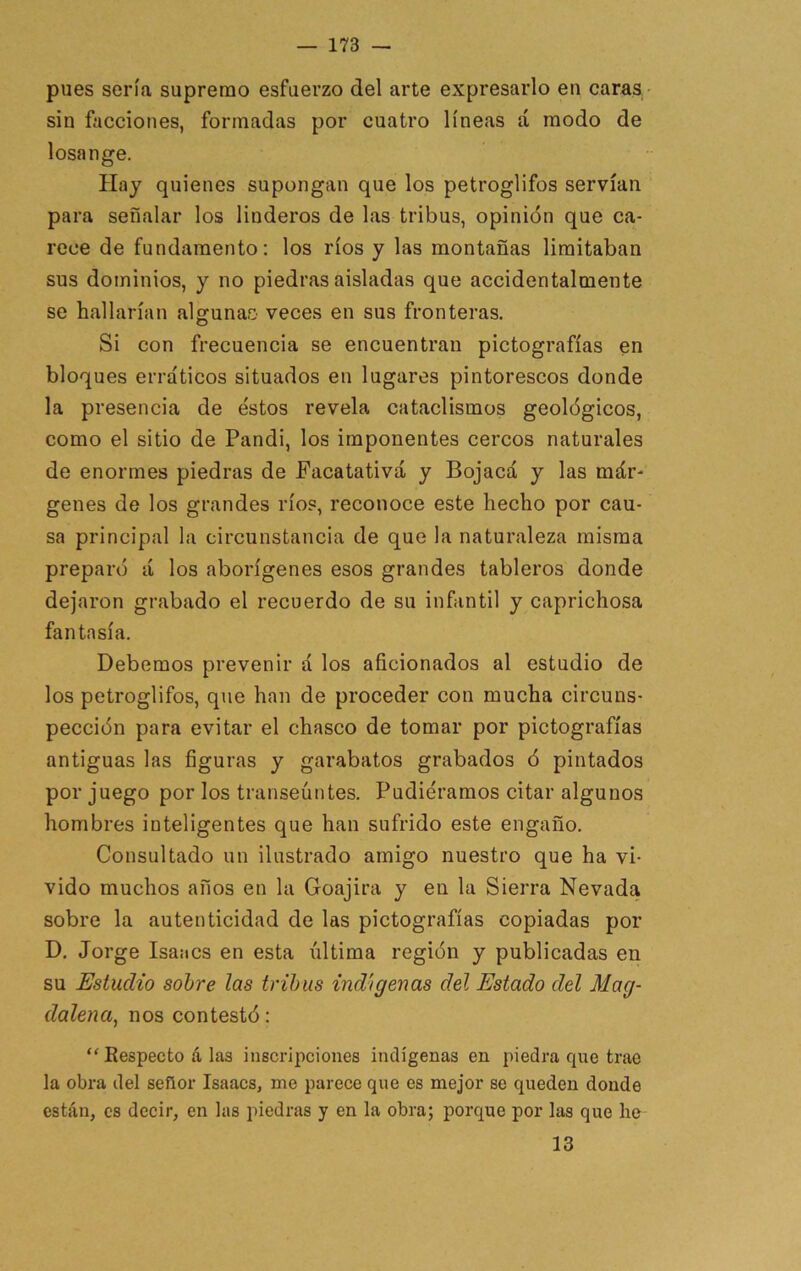 pues sería supremo esfuerzo del arte expresarlo en caras • sin facciones, formadas por cuatro líneas á modo de losange. Hay quienes supongan que los petroglifos servían para señalar los linderos de las tribus, opinión que ca- rece de fundamento: los ríos y las montañas limitaban sus dominios, y no piedras aisladas que accidentalmente se hallarían algunao veces en sus fronteras. Si con frecuencia se encuentran pictografías en bloques erráticos situados en lugares pintorescos donde la presencia de éstos revela cataclismos geológicos, como el sitio de Pandi, los imponentes cercos naturales de enormes piedras de Facatativá y Bojacá y las már- genes de los grandes ríos, reconoce este hecho por cau- sa principal la circunstancia de que la naturaleza misma preparó á los aborígenes esos grandes tableros donde dejaron grabado el recuerdo de su infantil y caprichosa fantasía. Debemos prevenir á los aficionados al estudio de los petroglifos, que han de proceder con mucha circuns- pección para evitar el chasco de tomar por pictografías antiguas las figuras y garabatos grabados ó pintados por juego por los transeúntes. Pudiéramos citar algunos hombres inteligentes que han sufrido este engaño. Consultado un ilustrado amigo nuestro que ha vi- vido muchos años en la Goajira y en la Sierra Nevada sobre la autenticidad de las pictografías copiadas por D, Jorge Isaacs en esta última región y publicadas en su Estudio sobre las tribus indígenas del Estado del Mag- dalena^ nos contestó: “ Respecto á las inscripciones indígenas en piedra que trae la obra del señor Isaacs, me parece que es mejor se queden donde están, es decir, en las piedras y en la obra; porque por las que he 13