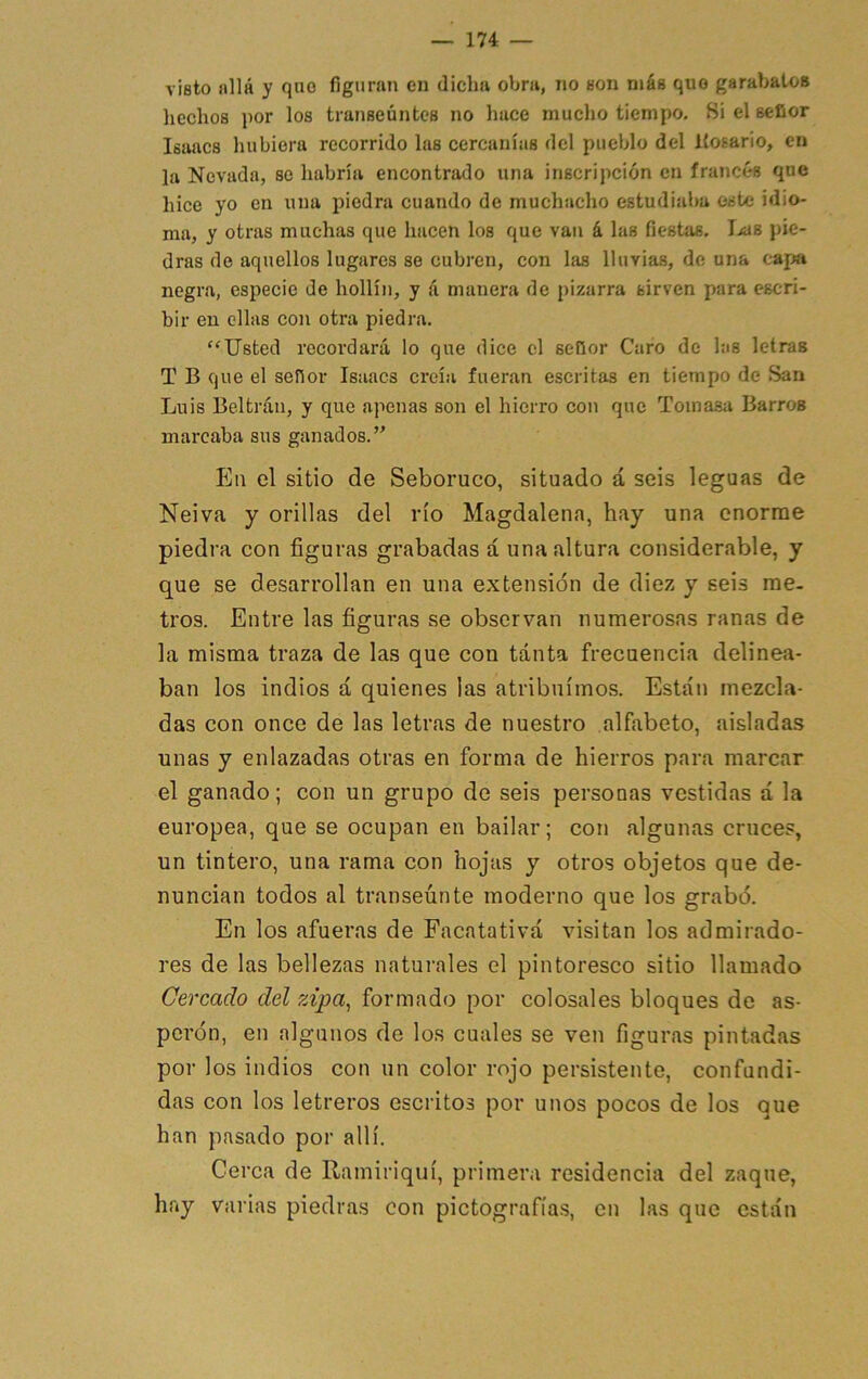 viflto «llá y quo figuran en dicha obra, no non más quo garabalos hechos por los transeúntes no hace mucho tiempo. Si el señor Isaacs hubiera recorrido las cercanías del pueblo del Kosario, en la Nevada, se habría encontrado una inscripción en francés que hice yo en una piedra cuando de muchacho estudiaba este idio- ma, y otras muchas que hacen los que van á las fiestas. Jjub pie- dras de aquellos lugares se cubren, con las lluvias, de una capa negra, especie de hollín, y á manera de pizarra sirven para escri- bir en ellas con otra piedra. ‘'Usted recordará lo que dice el señor Caro de las letras T B que el señor Isaacs creía fueran escritas en tiempo de San Luis Beltráii, y que apenas son el hierro con que Tomasa Barros marcaba sus ganados. En el sitio de Seboruco, situado á seis leguas de Neiva y orillas del río Magdalena, hay una enorme piedra con figuras grabadas á una altura considerable, y que se desarrollan en una extensión de diez y seis me- tros. Entre las figuras se observan numerosas ranas de la misma traza de las que con tanta frecuencia delinea- ban los indios á quienes las atribuimos. Están mezcla- das con once de las letras de nuestro alfabeto, aisladas unas y enlazadas otras en forma de hierros para marcar el ganado; con un grupo de seis personas vestidas á la europea, que se ocupan en bailar; con algunas cruces, un tintero, una rama con hojas y otros objetos que de- nuncian todos al transeúnte moderno que los grabó. En los afueras de Facatativá visitan los admirado- res de las bellezas naturales el pintoresco sitio llamado Cercado del zipa^ formado por colosales bloques de as- perón, en algunos de los cuales se ven figuras pintadas por los indios con un color rojo persistente, confundi- das con los letreros escritos por unos pocos de los que han pasado por allí. Cerca de Ramiriquí, primera residencia del zaque, hay varias piedras con pictografías, en las que están