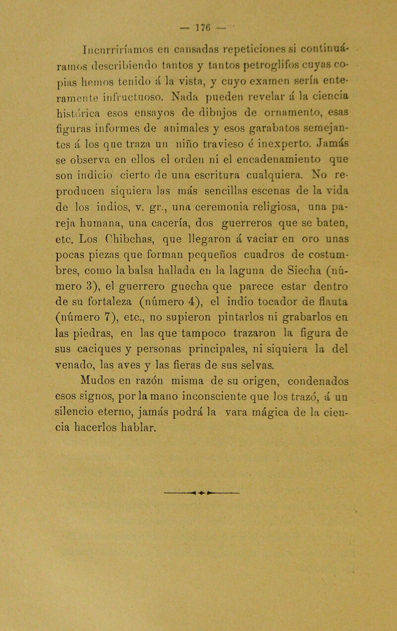 17C — IiiciiiTin'íimos en cansadas repeticiones si continuá- ranif)S describiendo tantos y tantos petroglifos cuyas co- pias hemos tenido á la vista, y cuyo examen sería ente- ramente infructuoso. Nada pueden revelar á la ciencia histórica esos ensayos de dibujos de ornamento, esas figuras informes de animales y esos garaVjatos semejan- tes <á los que traza un niño travieso é inexperto. Jamás se observa en ellos el orden ni el encadenamiento que son indicio cierto de una escritura cualquiera. No re- producen siquiera las más sencillas escenas de la vida de los indios, v. gr., una ceremonia religiosa, una pa- reja humana, una cacería, dos guerreros que se baten, etc. Los Ohibehas, que llegaron á vaciar en oro unas pocas piezas que forman pequeños cuadros de costum- bres, como la balsa hallada en la laguna de Siecha (nú- mero 3), el guerrero guecha que parece estar dentro de su fortaleza (número 4), el indio tocador de flauta (número 7), etc., no supieron pintarlos ni grabarlos en las piedras, en las que tampoco trazaron la figura de sus caciques y personas principales, ni siquiera la del venado, las aves y las fieras de sus selvas. Mudos en razón misma de su origen, condenados esos signos, por la mano inconsciente que los trazó, á uu silencio eterno, jamás podrá la vara mágica de la cien- cia hacerlos hablar.