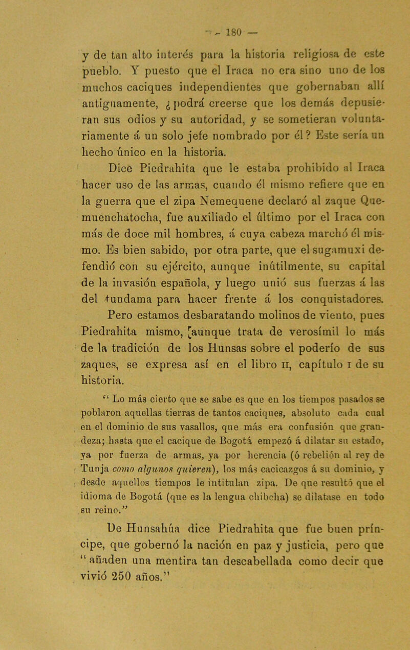 y de tan alto intei-¿s para la historia religiosa de este pueblo. Y puesto que el Iraca no era sino uno de los muchos caciques independientes que gobernaban allí antiguamente, ¿ j)odrá creerse que los demás depusie- ran sus odios y su autoridad, y se sometieran volunta- riamente á un solo jefe nombrado por él? Este sería un hecho único en la historia. Dice Piedrahita que le estaba prohibido al Iraca hacer uso de las armas, cuando él mismo refiere que en la guerra que el zipa Neraequene declaró al zaque Que- muenchatoclia, fue auxiliado el último por el Iraca con más de doce mil hombres, á cuya cabeza marchó él mis- mo. Es bien sabido, por otra parte, que elsugarauxi de- fendió con su ejército, aunque inútilmente, su capital de la invasión española, y luego unió sus fuerzas á las del tundama para hacer frente á los conquistadores. Pero estamos desbaratando molinos de viento, pues Piedrahita mismo, [aunque trata de verosímil lo más de la tradición de los Ilunsas sobre el poderío de sus zaques, se expresa así en el libro n, capítulo i de su historia. “ Lo más cierto que se sabe es que eu los tiempos pasados se poblaron aquellas tierras de tantos caciques, absoluto cada cual eu el dominio de sus vasallos, que más era confusión que gran- deza; hasta que el cacique de Bogotá empezó á dilatar su estado, ya por fuerza de armas, ya por herencia (ó rebelión al rey de Tunja como algunos quieren), los más cacicazgos á su dominio, y desde aquellos tiempos le intitulan zipa. De que resultó que el idioma de Bogotá (que es la lengua chibclia) se dilahise en todo BU reino.’’ De Hunsahúa dice Piedrahita que fue buen prín- cipe, que gobernó la nación en paz y justicia, pero que “ añaden una mentira tan descabellada como decir que vivió 250 años.”