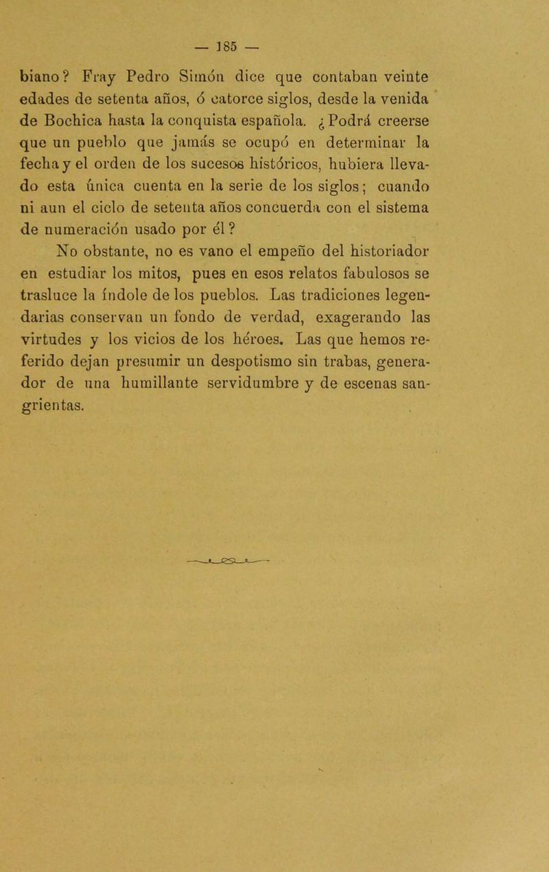 biano? Fray Pedro Simón dice que contaban veinte edades de setenta años, ó catorce siglos, desde la venida de Bochica hasta la conquista española. ¿ Podrá creerse que un pueblo que jamás se ocupó en determinar la fecha y el orden de los sucesos históricos, hubiera lleva- do esta única cuenta en la serie de los siglos; cuando ni aun el ciclo de setenta años concuerda con el sistema de numeración usado por él ? No obstante, no es vano el empeño del historiador en estudiar los mitos, pues en esos relatos fabulosos se trasluce la índole de los pueblos. Las tradiciones legen- darias conservan un fondo de verdad, exagerando las virtudes y los vicios de los héroes. Las que hemos re- ferido dejan presumir un despotismo sin trabas, genera- dor de una humillante servidumbre y de escenas san- grientas.