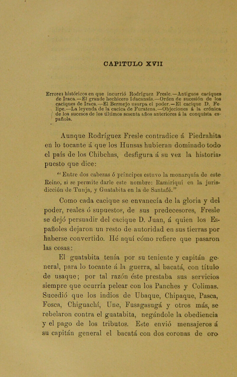 CAPITULO XVII Errores históricos en que incurrió Rodríguez Fresle.—Antiguos carúques de Iraca.—El grande hechicero Idacansás.—Orden de sucesión de los caciques de Iraca.—El Bermejo usurpa el poder.—El cacique D. Fe lipe.—La le3'enda de la cacica de Furatena.—Objeciones á la crónica í de los sucesos de los últimos sesenta años anteriores á la conquista es- ' pañüla. Aunque Rodríguez Fresle contradice á Piedrahita en lo tocante á que los Hunsas hubieran dominado todo el país de los Chibchas, desfigura á su vez la historiar puesto que dice: “Entre dos cabezas ó príncipes estuvo la monarquía de este Eeino, si se permite darle este nombre: Eamiriqttí en la juris- dicción de Tunja, y Guatabita en la de Santufé.” Como cada cacique se envanecía de la gloria y del poder, reales ó supuesto?, de sus predecesores, Fresle se dejó persuadir del cacique D. Juan, á quien los Es- pañoles dejaron un resto de autoridad en sus tierras por haberse convertido. Hé aquí cómo refiere que pasaron las cosas: El guatabita tenía por su teniente y capitán ge- neral, para lo tocante á la guerra, al bacatá, con título de usaque; por tal razón éste prestaba sus servicios siempre que ocurría pelear con los Punches y Colimas. Sucedió que los indios de Ubaque, Chipaque, Pasca, Fosca, Chiguachí, Une, Fusagasugá y otros más, se rebelaron contra el guatabita, negándole la obediencia y el pago de los tributos. Este envió mensajeros á su capitán general el bacatá con dos coronas de oro