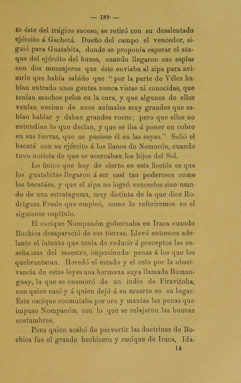 — 189> — to éste del trágico suceso, se retiró con su desalentado ejército á Gacheta. Dueño del campo el vencedor, si- guió para Guatabita, donde se proponía esperar el ata- que del ejército del hunsa, cuando llegaron sus espías con dos mensajeros que éste enviaba al zipa para avi- sarle que había sabido que “por la parte de Vélez ha- bían entrado unas gentes nunca vistas ni conocidas, que tenían muchos pelos en la cara, y que algunos de ellos venían encima de unos animales muy grandes que sa- bían hablar y daban grandes voces; pero que ellos no entendían lo que decían, y que se iba á poner en cobro en sus tierras, que se pusiese él en las suyas.” Salió el bacatá con su ejército á los llanos de Nemocón, cuando tuvo noticia de que se acercaban los hijos del Sol. Lo único que hay de cierto en esta ficción es que los guatabitas llegaron á ser casi tan poderosos como los bacatáes, y que el zipa no logró vencerlos sino usan- do de una estratagema, muy distinta de la que dice Ro- dríguez. Fresle que empleó, como lo referiremos en el siguiente capítulo. El cacique Nompaném gobernaba en Iraca cuando Bochica desapareció de sus tierras. Llevó entonces ade- lante el intento que tenía de reducir á preceptos las en- señanzas del maestro, imponiendo penas á los que los quebrantaran. Heredó el estado y el celo por la obser- vancia de estas leyes una hermana suya llamada Buman-r guay, la que se enamoró de un indio de Firavitoba, con quien casó y d quien dejó á su muerte en su lugar. Este cacique conmutaba por oro y mantas las penas que impuso Nompaném, con lo que se relajaron las buenas costumbres, Pero quien acabó de pervertir las doctrinas de Bo- chica fue el grande hechicero y cacique de Iraca, Ida- 14: