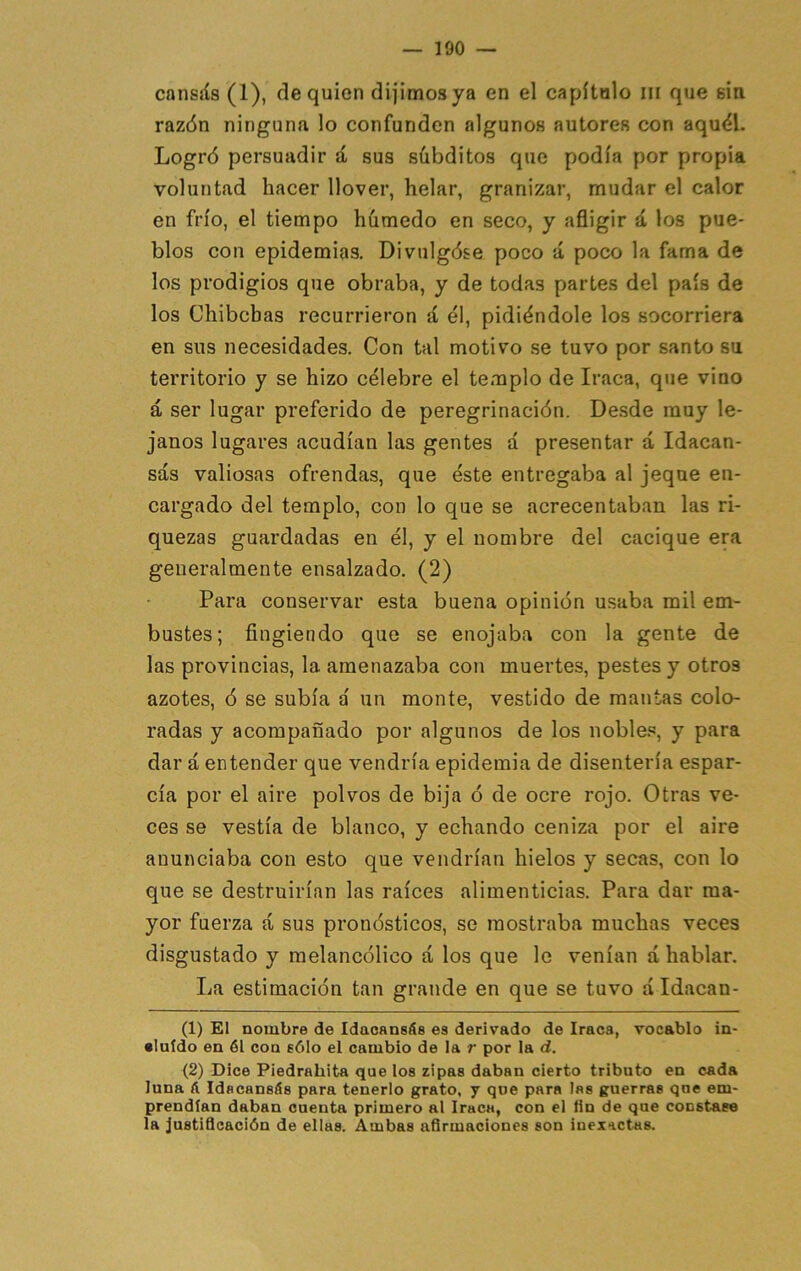 cansíís (1), de quien dijimos ya en el capítulo iii que sin razón ninguna lo confunden algunos autores con aquól. Logró persuadir á sus sübditos que podía por propia voluntad hacer llover, helar, granizar, mudar el calor en frío, el tiempo hhmedo en seco, y afligir d los pue- blos con epidemias. Divulgóse poco á poco la fama de los prodigios que obraba, y de todas partes del país de los Chibchas recurrieron d él, pidiéndole los socorriera en sus necesidades. Con tal motivo se tuvo por santo su territorio y se hizo célebre el templo de Iraca, que vino á ser lugar preferido de peregrinación. Desde muy le- janos lugares acudían las gentes d presentar á Idacan- sás valiosas ofrendas, que éste entregaba al jeque en- cargado del templo, con lo que se acrecentaban las ri- quezas guardadas en él, y el nombre del cacique era generalmente ensalzado. (2) Para conservar esta buena opinión usaba mil em- bustes; fingiendo que se enojaba con la gente de las provincias, la amenazaba con muertes, pestes y otros azotes, ó se subía d un monte, vestido de mantas colo- radas y acompañado por algunos de los noble.'’, y para dar á entender que vendría epidemia de disentería espar- cía por el aire polvos de bija ó de ocre rojo. Otras ve- ces se vestía de blanco, y echando ceniza por el aire anunciaba con esto que vendrían hielos y secas, con lo que se destruirían las raíces alimenticias. Para dar ma- yor fuerza á sus pronósticos, se mostraba muchas veces disgustado y melancólico á los que lo venían á hablar. La estimación tan grande en que se tuvo á Idacan- (1) El nombre de Idacansás es derivado de Iraca, vocablo in- •luído en él con sólo el cambio de la r por la d. (2) Dice Piedrahita que los zipas daban cierto tributo en cada luna á Idacansás para tenerlo grato, y que para las guerras que em- prendían daban cuenta primero al Iraca, con el fin de que constase la justificación de ellas. Ambas afirmaciones son inexactas.