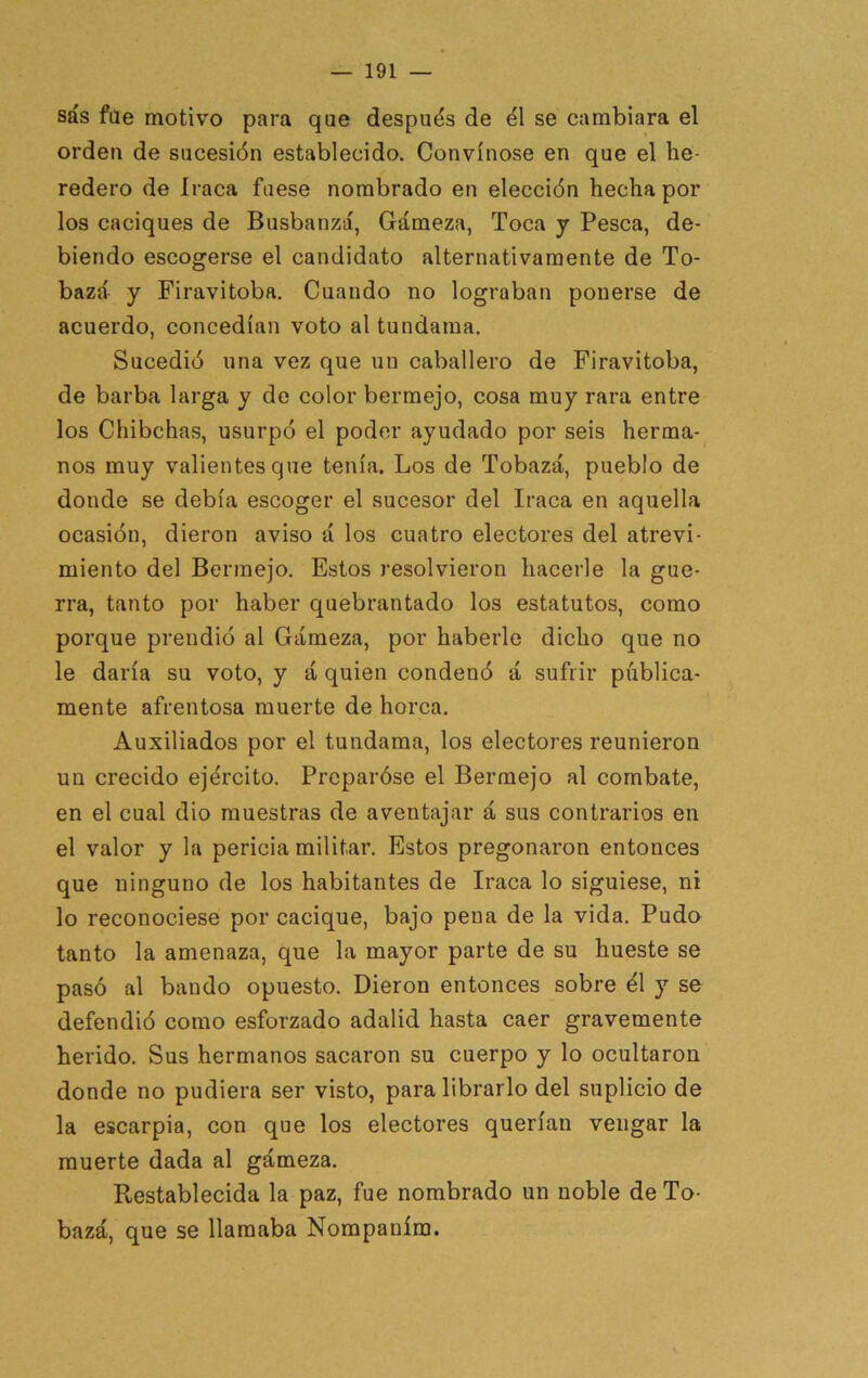 sás fae motivo para qae después de él se cambiara el orden de sucesión establecido. Convínose en que el he- redero de Iraca fuese nombrado en elección hecha por los caciques de Busbanzá, Gámeza, Toca y Pesca, de- biendo escogerse el candidato alternativamente de To- baza' y Firavitoba. Cuando no lograban ponerse de acuerdo, concedían voto al tundama. Sucedió una vez que un caballero de Firavitoba, de barba larga y do color bermejo, cosa muy rara entre los Chibchas, usurpó el poder ayudado por seis herma- nos muy valientes que tenía. Los de Tobazá, pueblo de donde se debía escoger el sucesor del Iraca en aquella ocasión, dieron aviso á los cuatro electores del atrevi- miento del Bermejo. Estos resolvieron hacerle la gue- rra, tanto por haber quebrantado los estatutos, como porque prendió al Gámeza, por haberle dicho que no le daría su voto, y á quien condenó á sufrir pública- mente afrentosa muerte de horca. Auxiliados por el tundama, los electores reunieron un crecido ejército. Preparóse el Bermejo al combate, en el cual dio muestras de aventajar á sus contrarios en el valor y la pericia militar. Estos pregonaron entonces que ninguno de los habitantes de Iraca lo siguiese, ni lo reconociese por cacique, bajo pena de la vida. Pudo tanto la amenaza, que la mayor parte de su hueste se pasó al bando opuesto. Dieron entonces sobre él y se defendió como esforzado adalid hasta caer gravemente herido. Sus hermanos sacaron su cuerpo y lo ocultaron donde no pudiera ser visto, para librarlo del suplicio de la escarpia, con que los electores querían vengar la muerte dada al gámeza. Restablecida la paz, fue nombrado un noble de To- bazá, que se llamaba Nompaním.