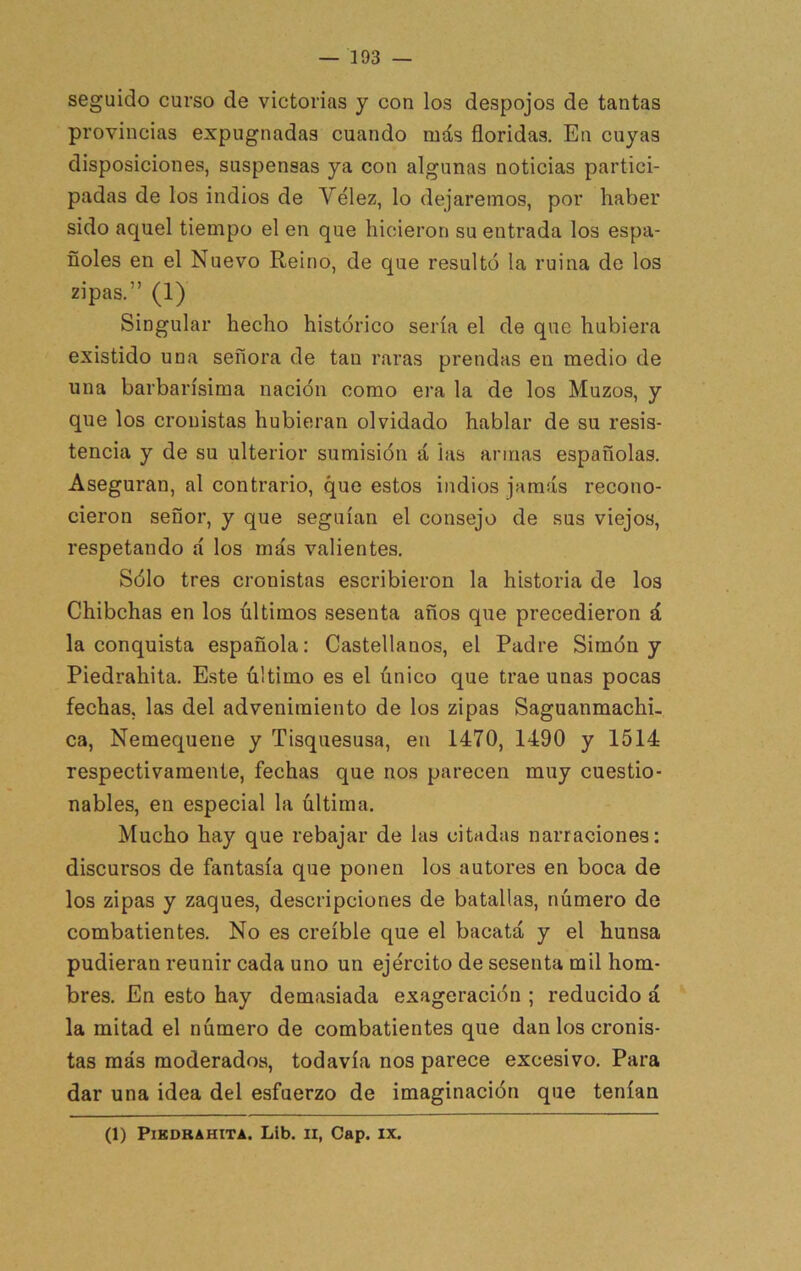 seguido curso de victorias y con los despojos de tantas provincias expugnadas cuando más floridas. En cuyas disposiciones, suspensas ya con algunas noticias partici- padas de los indios de Vélez, lo dejaremos, por haber sido aquel tiempo el en que hicieron su entrada los espa- ñoles en el Nuevo Reino, de que resultó la ruina de los zipas.” (1) Singular hecho histórico sería el de que hubiera existido una señora de tan raras prendas en medio de una barbarísima nación como era la de los Muzos, y que los cronistas hubieran olvidado hablar de su resis- tencia y de su ulterior sumisión á las armas españolas. Aseguran, al contrario, que estos indios jamás recono- cieron señor, y que seguían el consejo de sus viejos, respetando á los más valientes. Sólo tres cronistas escribieron la historia de los Chibchas en los últimos sesenta años que precedieron á la conquista española: Castellanos, el Padre Simón y Piedrahita. E.ste último es el único que trae unas pocas fechas, las del advenimiento de los zipas Saguanmachi- ca, Nemequene y Tisquesusa, en 1470, 1490 y 1514 respectivamente, fechas que nos parecen muy cuestio- nables, en especial la última. Mucho hay que rebajar de las citadas narraciones; discursos de fantasía que ponen los autores en boca de los zipas y zaques, descripciones de batallas, número de combatientes. No es creíble que el bacatá y el hunsa pudieran reunir cada uno un ejército de sesenta mil hom- bres. En esto hay demasiada exageración ; reducido á la mitad el número de combatientes que dan los cronis- tas más moderados, todavía nos parece excesivo. Para dar una idea del esfuerzo de imaginación que tenían (1) PlKDBAHITA. Lib. II, Cap. IX.