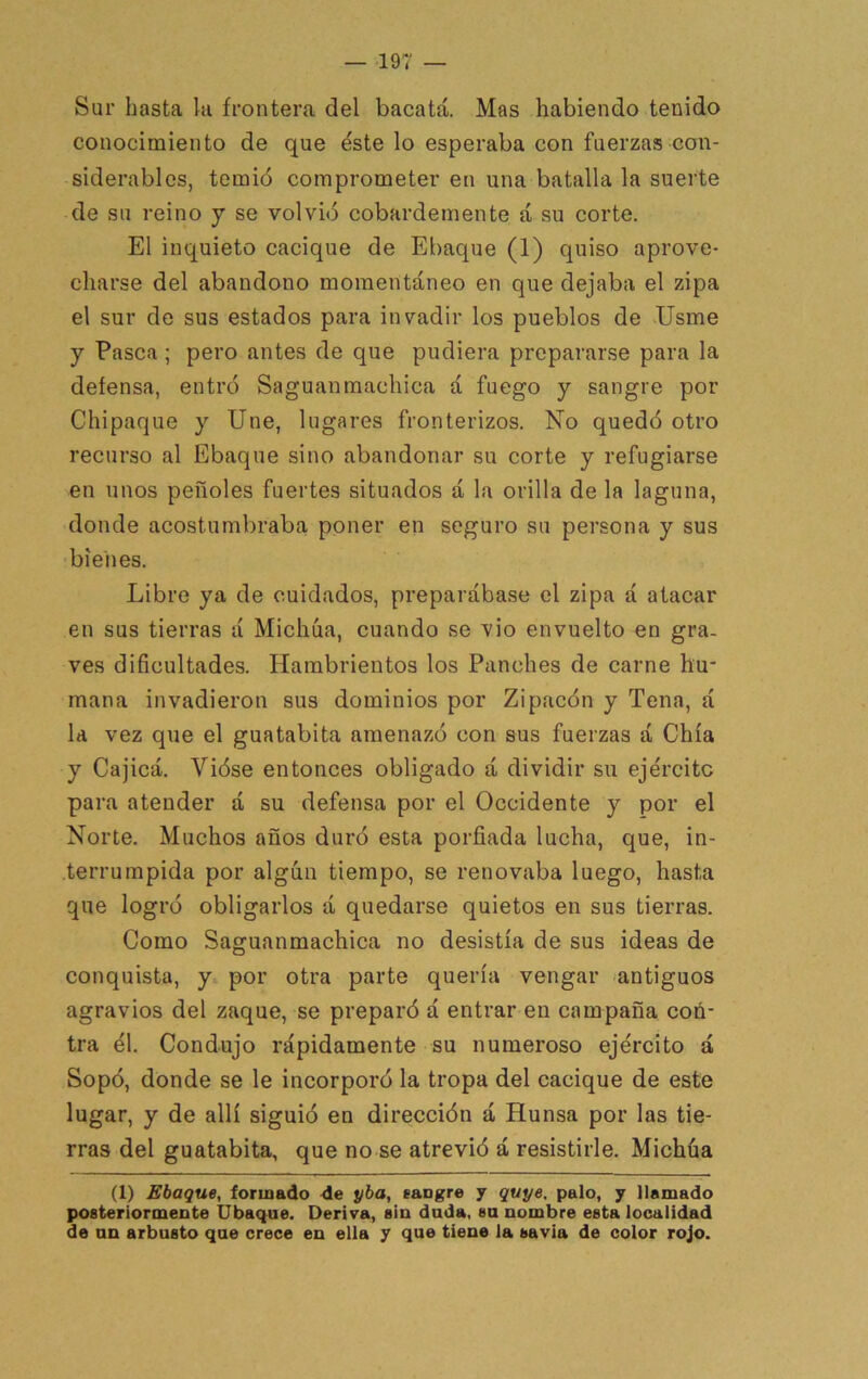 Sur hasta la frontera del bacatá. Mas habiendo tenido conocimiento de que éste lo esperaba con fuerzas con- siderables, temió comprometer en una batalla la suerte de su reino y se volvió cobardemente á su corte. El inquieto cacique de Ebaque (1) quiso aprove- charse del abandono momentáneo en que dejaba el zipa el sur de sus estados para invadir los pueblos de Usme y Pasca; pero antes de que pudiera prepararse para la defensa, entró Saguanmachica á fuego y sangre por Chipaque y Une, lugares fronterizos. No quedó otro rectirso al Ebaque sino abandonar su corte y refugiarse en unos peñoles fuertes situados á la orilla de la laguna, donde acostumbraba poner en seguro su persona y sus bienes. Libre ya de cuidados, preparábase el zipa á atacar en sus tierras á Michúa, cuando se vio envuelto en gra- ves dificultades. Hambrientos los Panches de carne hu- mana invadieron sus dominios por Zipacón y Tena, á la vez que el guatabita amenazó con sus fuerzas á Chía y Cajicá. Vióse entonces obligado á dividir su ejército para atender á su defensa por el Occidente y por el Norte. Muchos años duró esta porfiada lucha, que, in- terrumpida por algún tiempo, se renovaba luego, hasta que logró obligarlos á quedarse quietos en sus tierras. Como Saguanmachica no desistía de sus ideas de conquista, y* por otra parte quería vengar antiguos agravios del zaque, se preparó á entrar en campaña coñ- tra él. Condujo rápidamente su numeroso ejército á Sopó, donde se le incorporó la tropa del cacique de este lugar, y de allí siguió en dirección á Hunsa por las tie- rras del guatabita, que no se atrevió á resistirle. Michúa (1) Ebaque, foriuado de yha, sangre y quye, palo, y llamado posteriormente Ubaqae. Deriva, sin dada, sa nombre esta localidad de an arbusto que crece en ella y que tiene la savia de color rojo.