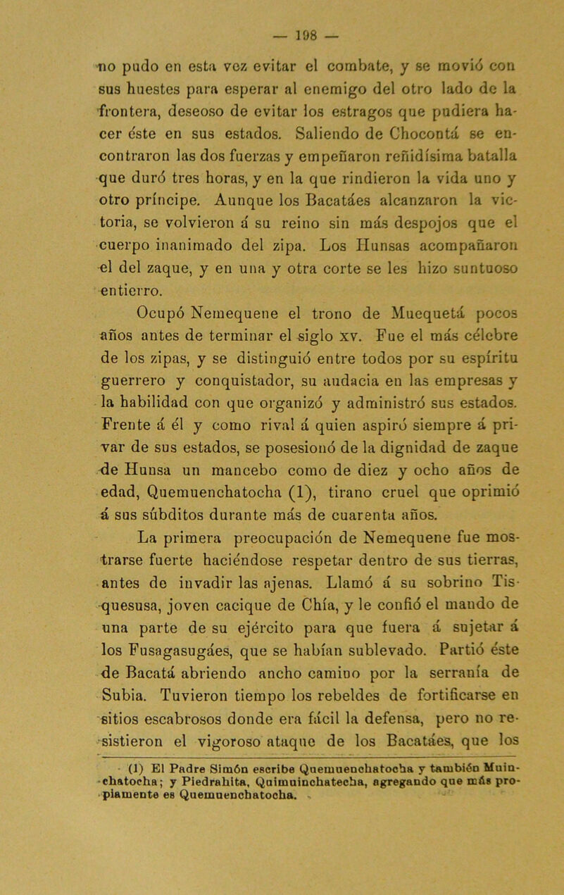 no pudo en esta voz evitar el combate, y se movió con sus huestes para esperar al enemigo del otro lado do la frontera, deseoso de evitar los estragos que pudiera ha- cer e'ste en sus estados. Saliendo de Chocoutá se en- contraron las dos fuerzas y empeñaron reñidísima batalla que duró tres horas, y en la que rindieron la vida uno y otro príncipe. Aunque los Bacatáes alcanzaron la vic- toria, se volvieron a' su reino sin más despojos que el cuerpo inanimado del zipa. Los Hunsas acompañaron el del zaque, y en una y otra corte se les hizo suntuoso entierro. Ocupó Nemequene el trono de Muequetá pocos años antes de terminar el siglo xv. Fue el más célebre de los zipas, y se distinguió entre todos por su espíritu guerrero y conquistador, su audacia en las empresas y la habilidad con que organizó y administró sus estados. Frente á él y como rival á quien aspiró siempre á pri- var de sus estados, se posesionó de la dignidad de zaque de Hunsa un mancebo como de diez y ocho años de edad, Quemuenchatocha (1), tirano cruel que oprimió á sus súbditos durante más de cuarenta años. La primera preocupación de Nemequene fue mos- trarse fuerte haciéndose respetar dentro de sus tierras, antes de invadir las ajenas. Llamó á su sobrino Tis- quesusa, joven cacique de Chía, y le confió el mando de una parte de su ejército para que fuera á sujetar á los Fusagasugáes, que se habían sublevado. Partió éste de Bacatá abriendo ancho camino por la serranía de Subia. Tuvieron tiempo los rebeldes de fortificarse en sitios escabrosos donde era fácil la defensa, pero no re- sistieron el vigoroso ataque de los Bacatáes, que los (1) El Padre Simón escribe Qaemuenohatocba y tambión Main- -chatocha; y Piedrahita, Qaimainchatecba, agregando qne más pro- • píamente es Quemuenchatocha.