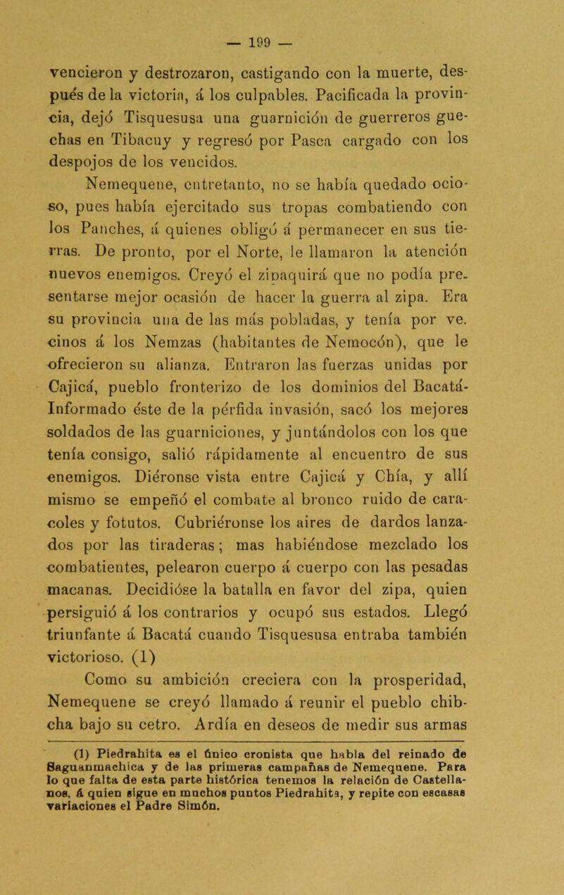 vencieron y destrozaron, castigando con la muerte, des- pués de la victoria, á los culpables. Pacificada la provin- cia, dejé Tisquesusa una guarnición de guerreros gue- chas en Tibacuy y regresó por Pasca cargado con los despojos de los vencidos. Nemequene, entretanto, no se había quedado ocio- so, pues había ejercitado sus tropas combatiendo con los Punches, á quienes obligó á permanecer en sus tie- rras. De pronto, por el Norte, le llamaron la atención nuevos enemigos. Creyó el zioaquirá que no podía pre- sentarse mejor ocasión de hacer la guerra al zipa. Era su provincia una de las más pobladas, y tenía por ve. cinos á los Nemzas (habitantes de Nemocón), que le ofrecieron su alianza. Entraron las fuerzas unidas por Cajicá, pueblo fronterizo de los dominios del Bacatá- Informado éste de la pérfida invasión, sacó los mejores soldados de las guarniciones, y juntándolos con los que tenía consigo, salió rápidamente al encuentro de sus enemigos. Diéronse vista entre Cajicá y Chía, y allí mismo se empeñó el combate al bronco ruido de cara- coles y fotutos. Cubriéronse los aires de dardos lanza- dos por las tiraderas; mas habiéndose mezclado los combatientes, pelearon cuerpo á cuerpo con las pesadas macanas. Decidióse la batalla en favor del zipa, quien ’ persiguió á los contrarios y ocupó sus estados. Llegó triunfante á Bacatá cuando Tisquesusa entraba también victorioso. (1) Como su ambición creciera con la prosperidad, Nemequene se creyó llamado á reunir el pueblo chib- cha bajo su cetro. Ardía en deseos de medir sus armas (1) Piedrahita ea el único cronista que habla del reinado de Saguanmachica 7 de las primeras campañas de Nemequene. Para lo que falta de esta parte histórica tenemos la relación de Castella- nos, á quien sigue en muchos puntos Piedrahita, 7 repite con escasas variaciones el Padre Simón.