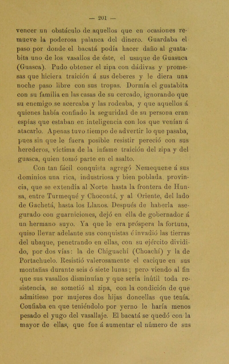 — 2U1 — vencer un obstáculo de aquellos que en ocasiones re- mueve la poderosa ^>alanca del dinero. Guardaba el paso por donde el bacatá podía hacer daño al guata- bita uno de los vasallos de éste, el usaque de Guasuca (Guasca). Pudo obtener el zipa con dádivas y prome- sas que hiciera traición á sus deberes y le diera una noche paso libre con sus tropas. Dormía el guatabita con su familia en las casas de su cercado, ignorando que su enemigo se acercaba y las rodeaba, y que aquellos á quienes había confiado la seguridad de su persona eran espías que estaban en inteligencia con los que venían á atacarlo. Apenas tuvo tiempo de advertir lo que pasaba, pues sin que le fuera posible resistir pereció con sus herederos, víctima de la infame traición del zipa y del guasca, quien tomó parte en el asalto. Con tan fácil conquista agregó Neraequene á sus dominios una rica, industriosa y bien poblada provin- cia, que se extendía al Norte hasta la frontera de liun- sa, entre Turmequé y Chocontá, y al Oriente, del lado de Gachetá, hasta los Llanos. Después de haberla ase- gurado con guarniciones, dejó en ella de gobernador á un hermano suyo. Ya que le era próspera la fortuna, quiso llevar adelante sus conquistas é invadió las tierras del ubaque, penetrando en ellas, con su ejército dividi- do, por dos vías: la de Chiguachí (Choachí) y la de Portachuelo. Resistió valerosamente el cacique en sus montañas durante seis ó siete lunas ; pero viendo al fin que sus vasallos disminuían y que sería inútil toda re- sistencia, se sometió al zipa, con la condición de que admitiese por mujeres dos hijas doncellas que tenía. Confiaba en que teniéndolo por yerno le haría menos pesado el yugo del vasallaje. El bacatá se quedó con la mayor de ellas, que fue á aumentar el número de sus