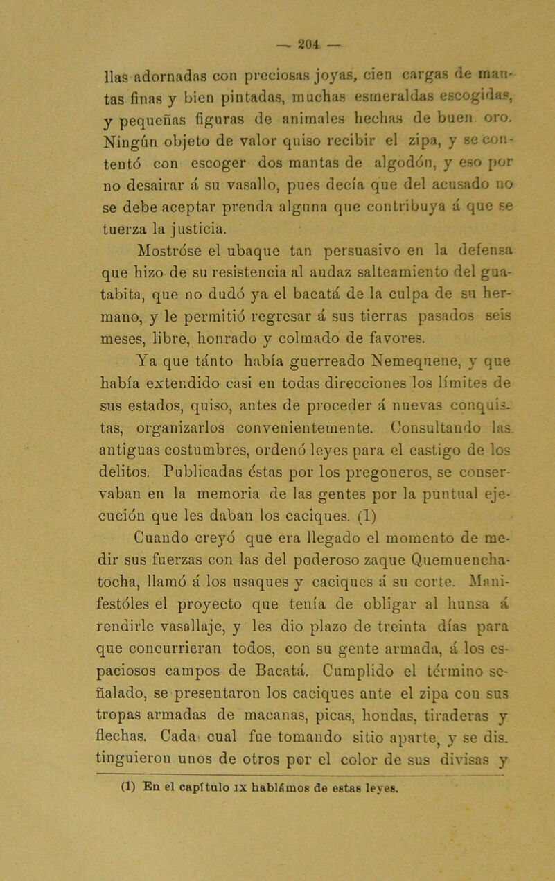 Has adornadas con preciosas joyas, cien cargas de man- tas finas y bien pintadas, muchas esmeraldas escogidas, y pequeñas figuras de animales hechas de buen oro. Ningún objeto de valor quiso recibir el zipa, y secón- tentó con escoger dos mantas de algodón, y eso por no desairar á su vasallo, pues decía que del acusado no se debe aceptar prenda alguna que contribuya á que se tuerza la justicia. Mostróse el ubaque tan persuasivo en la defensa que hizo de su resistencia al audaz salteamiento del gua- tabita, que no dudó ya el bacatá de la culpa de su her- mano, y le permitió regresar á sus tierras pasados seis meses, libre, honrado y colmado de favores. Ya que tanto había guerreado Nemequene, y que había extendido casi en todas direcciones los límites de sus estados, quiso, antes de proceder á nuevas conquis- tas, organizarlos convenientemente. Consultando las antiguas costumbres, ordenó leyes para el castigo de los delitos. Publicadas éstas por los pregoneros, se conser- vaban en la memoria de las gentes por la puntual eje- cución que les daban los caciques. (1) Cuando creyó que era llegado el momento de me- dir sus fuerzas con las del poderoso zaque Quemueucha- tocha, llamó á los usaques y caciques á su corte. Mani- festóles el proyecto que tenía de obligar al liunsa á rendirle vasallaje, y les dio plazo de treinta días para que concurrieran todos, con su gente armada, á los es- paciosos campos de Bacatá. Cumplido el término se- ñalado, se presentaron los caciques ante el zipa con sus tropas armadas de macanas, picas, hondas, tiraderas y flechas. Cada» cual fue tomando sitio aparte, y se dis. tinguieron unos de otros por el color de sus divisas y (1) En el capítulo ix hablámos de estas leyes.