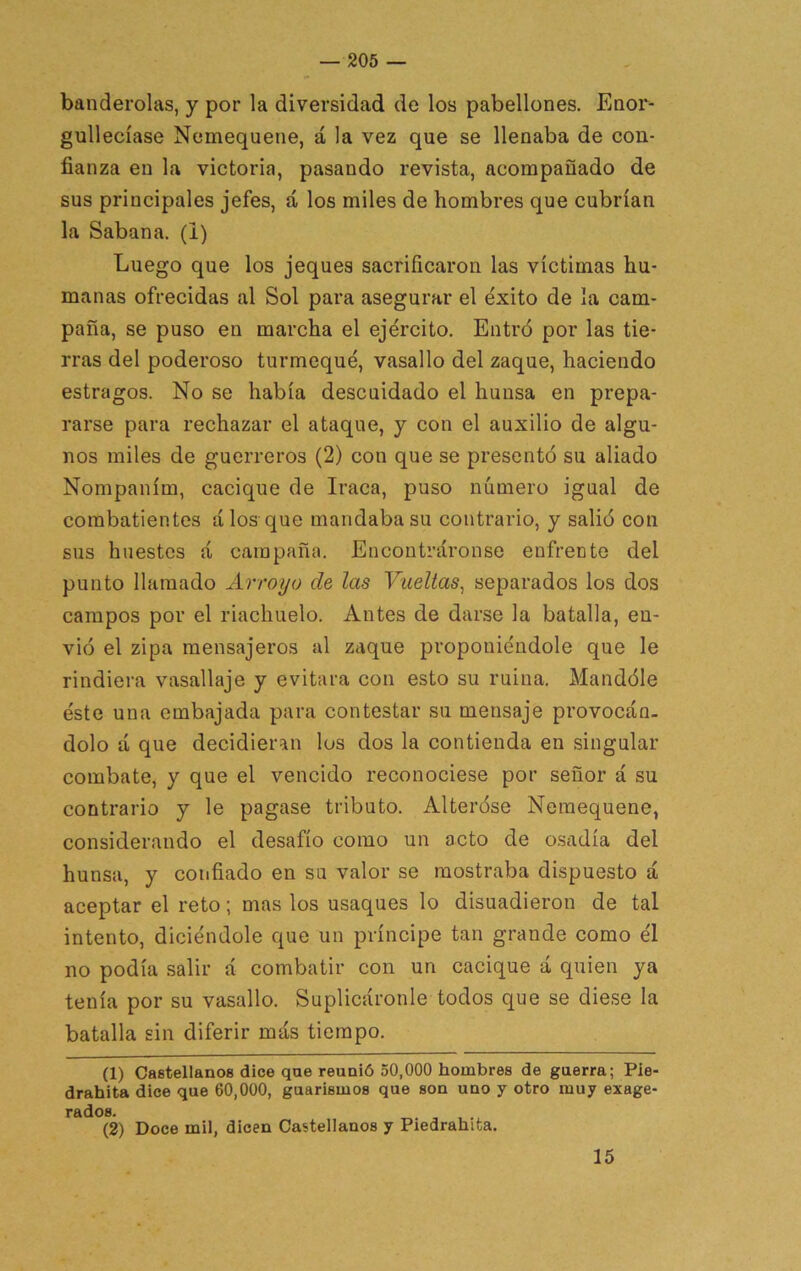 banderolas, y por la diversidad de los pabellones. Enor- gullecíase Nemequene, á la vez que se llenaba de con- fianza en la victoria, pasando revista, acompañado de sus principales jefes, á los miles de hombres que cubrían la Sabana, (i) Luego que los jeques sacrificaron las víctimas hu- manas ofrecidas al Sol para asegurar el éxito de la cam- paña, se puso en marcha el ejército. Entró por las tie- rras del poderoso turmequé, vasallo del zaque, haciendo estragos. No se había descuidado el huusa en prepa- rarse para rechazar el ataque, y con el auxilio de algu- nos miles de guerreros (2) con que se presentó su aliado Nompaním, cacique de Iraca, puso número igual de combatientes á los que mandaba su contrario, y salió con sus huestes á campaña. Encontráronse enfrente del punto llamado Arroyo de las Vueltas^ separados los dos campos por el riachuelo. Antes de darse la batalla, en- vió el zipa mensajeros al zaque proponiéndole que le rindiera vasallaje y evitara con esto su ruina. Mandóle éste una embajada para contestar su mensaje provocán- dolo á que decidieran los dos la contienda en singular combate, y que el vencido reconociese por señor á su contrario y le pagase tributo. Alteróse Nemequene, considerando el desafío como un acto de osadía del hunsa, y confiado en su valor se mostraba dispuesto á aceptar el reto; mas los usaques lo disuadieron de tal intento, diciéndole que un príncipe tan grande como él no podía salir á combatir con un cacique á quien ya tenía por su vasallo. Suplicáronle todos que se diese la batalla sin diferir más tiempo. (1) Castellanos dice que reunió 50,000 hombres de guerra; Pie- drahita dice que 60,000, guarismos que son uno y otro muy exage- rados. (2) Doce mil, dicen Castellanos y Piedrahita. 15