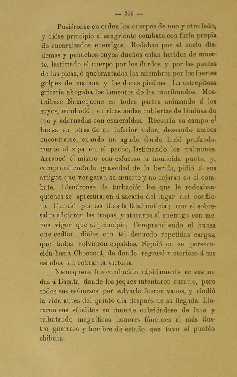 Piisidronse en orden los cuerpos de uno y otro lado, y diüse principio al sangriento combate con furia propia de encarnizados enemigos. Rodaban por el suelo dia- demas y penachos cuyos dueños caían heridos de muer- te, lastimado el cuerpo por los dardos y por las puntas de las picas, ó quebrantados los miembros por los fuertes golpes de macana y las duras piedras. La estrepitosa gritería ahogaba los lamentos de los moribundos. Mos- trábase Nemequene en todas partes animando á los suyos, conducido en ricas andas cubiertas de láminas de oro y adornadas con esmeraldas. Recorría su campo e^ hunsa en otras de no inferior valor, deseando ambos encontrarse, cuando un agudo dardo hirió profunda- mente al zipa en el pecho, lastimando los pulmones. Al raneó él mismo con esfuerzo la homicida punta, y, comprendiendo la gravedad de la herida, pidió á sus amigos que vengaran su muerte y no cejaran en el com- bate. Llenáronse de turbación los que le rodeabam quienes se apresuraron á sacarlo del lugar del conflic- to. Cundió por las filas la fatal noticia ; con el sobre- salto aflojaron las tropas, y atacaron al enemigo con me- nos vigor que al principio. Comprendiendo el hunsa que cedían, dióles con tal denuedo repetidas cargas, que todos volvieron espaldas. Siguió en su persecu- ción hasta Chocontá, de donde regresó victorioso á sus estados, sin cobrar la victoria. Nemequene fue conducido rápidamente en sus an- das á Bacatá, donde los jeques intentaron curarlo, pero todos sus esfuerzos por salvarlo fueron vanos, y rindió la vida antes del quinto día después de su llegada. Llo- raron sus súbditos su muerte cubriéndose de luto y tributando magníficos honores fúnebres al más ilus- tre guerrero y hombre de estado que tuvo el pueblo chibcha.