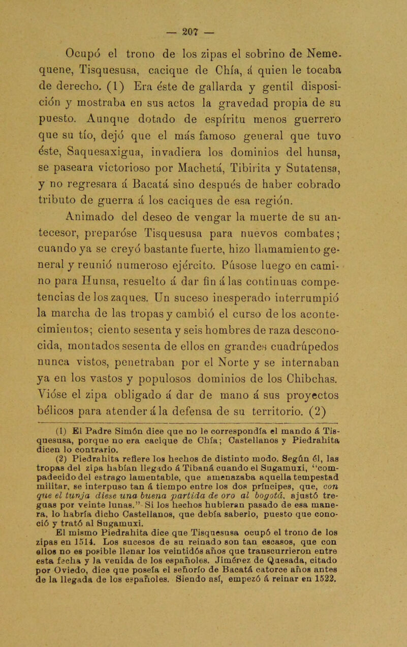 Ocupó el trono de los zipas el sobrino de Neme, quene, Tisquesusa, cacique de Chía, á quien le tocaba de derecho. (1) Era éste de gallarda y gentil disposi- ción y mostraba en sus actos la gravedad propia de su puesto. Aunque dotado de espíritu menos guerrero que su tío, dejó que el más famoso general que tuvo éste, Saquesaxigua, invadiera los dominios del hunsa, se paseara victorioso por Macheta, Tibirita y Sutatensa, y no regresara á Bacatá sino después de haber cobrado tributo de guerra á, los caciques de esa región. Animado del deseo de vengar la muerte de su an- tecesor, preparóse Tisquesusa para nuevos combates; cuando ya se creyó bastante fuerte, hizo llamamiento ge- neral y reunió numeroso ejército. Púsose luego en cami- no para Hunsa, resuelto á dar fin alas continuas compe- tencias de los zaques. Un suceso inesperado interrumpió la marcha de las tropas y cambió el curso délos aconte- cimientos; ciento sesenta y seis hombres de raza descono- cida, montados sesenta de ellos en grandes cuadrúpedos nunca vistos, penetraban por el Norte y se internaban ya en los vastos y populosos dominios de los Chibchas. Vióse el zipa obligado á dar de mano á sus proyectos bélicos para atender ala defensa de su territorio. (2) (1) El Padre Simón dice que no le correspondía el mando á Tis- quesusa, porque no era cacique de Chía; Castellanos y Piedrahita dicen lo contrario. (2) Piedrahita reñere los hechos de distinto modo. Segón él, las tropas del zipa habían llegado á Tibaná cuando el Sugamuii, “com- padecido del estrago lamentable, que amenazaba aquella tempestad militar, se interpuso tan á tiempo entre los dos príncipes, que, con que el tunja dieae una buena partida de oro al bogotá, ajustó tre- guas por veinte lunas.” Si los hechos hubieran pasado de esa mane- ra, lo habría dicho Castellanos, que debía saberlo, puesto que cono- ció y trató al Sugamuzi. £1 mismo Piedrahita dice que Tisquesusa ocupó el trono de los zipas en 1514. Los sucesos de su reinado son tan escasos, que con ellos no es posible llenar los veintidós años que transcurrieron entre esta fecha y la venida do los españoles. Jiménez de Quesada, citado por Oviedo, dice que poseía el señorío de Bacatá catorce años antes de la llegada de los españoles. Siendo así, empezó á reinar en 1522.