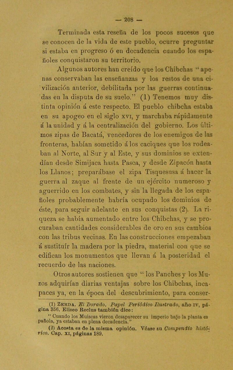 Terminada esta reseña de los pocos sucesos que se conocen de la vida de este pueblo, ocurre preguntar si estaba en progreso ó en decadencia cuando los espa- ñoles conquistaron su territorio. Algunos autores han creído que los Chibchas ape- nas conservaban las enseñanzas y los restos de una ci- vilización anterior, debilitada por las guerras continua- das en la disputa de su suelo.” (1) Tenemos muy dis- tinta opinión á este respecto. El pueblo chibcha estaba en su apogeo en el siglo xvi, y marchaba rápidamente á la unidad y á la centralización del gobierno. Los últi- mos zipas de Bacatá, vencedores de los enemigos de las fronteras, habían sometido á los caciques que los rodea- ban al Norte, al Sur y al Este, y sus dominios se exten- dían desde Simijaca hasta Pasca, y desde Zipacón hasta los Llanos; preparábase el zipa Tisquesusa á hacer la guerra al zaque al frente de un ejército numeroso y aguerrido en los combates, y sin la llegada de lo.s espa- ñoles probablemente habría ocupado los dominios de éste, para seguir adelante en sus conquistas (2). La ri- queza se había aumentado entro los Chibcha.s, y se pro- curaban cantidades considerables de oro en sus cambios con las tribus vecinas. En las construcciones empezaban á sustituir la madera por la piedra, material con que se edifican los monumentos que llevan á la posteridad el recuerdo de las naciones. Otros autores sostienen que “losPanchesy los Mu- zos adquirían diarias ventajas sobre los Chibchas, inca- paces ya, en la época del descubrimiento, para conser- (1) Zerda. el Dorado, Papel Periódico Ilitstrado, año iv, pá- gina 356. Elíseo Reclus también dice: “ Cuando los Muiscas vieron desaparecer su imperio bajo la plañía es pañola, ya estaban en plena decadencia.” (2) Acosta es de la misma opinión. Véase su Compendio histó^ rico. Cap. XI, páginas 189.