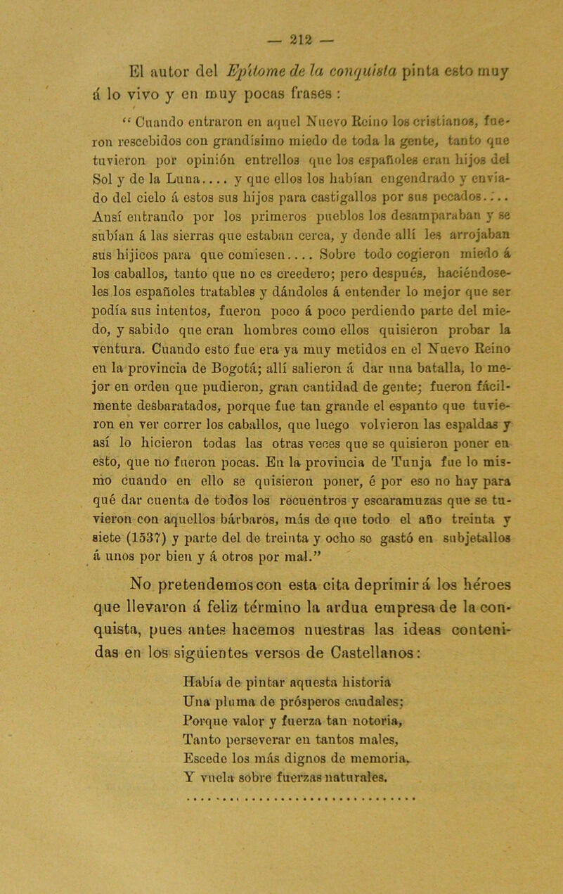 El autor del Epitome de la coiujuisla pinta esto muy á lo vivo y en muy pocas frases : “ Cuando entraron en aquel Nuevo Reino los cristianos, fue* ron rescebidos con grandísimo miedo de toda la gente, tanto que tuvieron por opinión entrelloa que los españoles eran hijos del Sol y de la Luna.... y que ellos los habían engendrado y envia- do del cielo á estos sus hijos para castigallos por sus pecados..'.. Ansí entrando por los primeros pueblos los desamparaban y se subían á las sierras que estaban cerca, y dende allí les arrojaban, sus hijicos para que comiesen.... Sobre todo cogieron miedo á los caballos, tanto que no es creedero; pero después, haciéndose- les los españoles tratables y dándoles á entender lo mejor que ser podía sus intentos, fueron poco á poco perdiendo parte del mie- do, y sabido que eran hombres como ellos quisieron probar la ventura. Cuando esto fue era ya muy metidos en el Nuevo Reino en la provincia de Bogotá; allí salieron á dar una batalla, lo me- jor en orden que pudieron, gran cantidad de geirte; fueron fácil- mente desbaratados, porque fue tan grande el espanto que tuvie- ron en ver correr los caballos, que luego volvieron las espaldas y así lo hicieron todas las otras veces que se quisieron poner en esto, que no fueron pocas. En la provincia de Tunja fue lo mis- ino cuando en ello se quisieron poner, é por eso no hay para qué dar cuenta de todos los recuentros y escaramuzas que se tu- vieron con aquellos bárbaros, más de que todo el aQo treinta y siete (1537) y parte del de treinta y ocho se gastó en subjetallos á unos por bien y á otros por mal.” No pretendemos con esta cita deprimirá los héroes que llevaron á feliz término la ardua empresa de la con- quista, pues antes hacemos nuestras las ideas conteni- das en los siguientes versos de Castellanos: Había de pintar aquesta historia Una pluma de prósperos caudales; Porque valor y fuerza tan notoria. Tanto perseverar en tantos males, Escede los más dignos do memoria, Y vuela sobre fuerzas naturales.