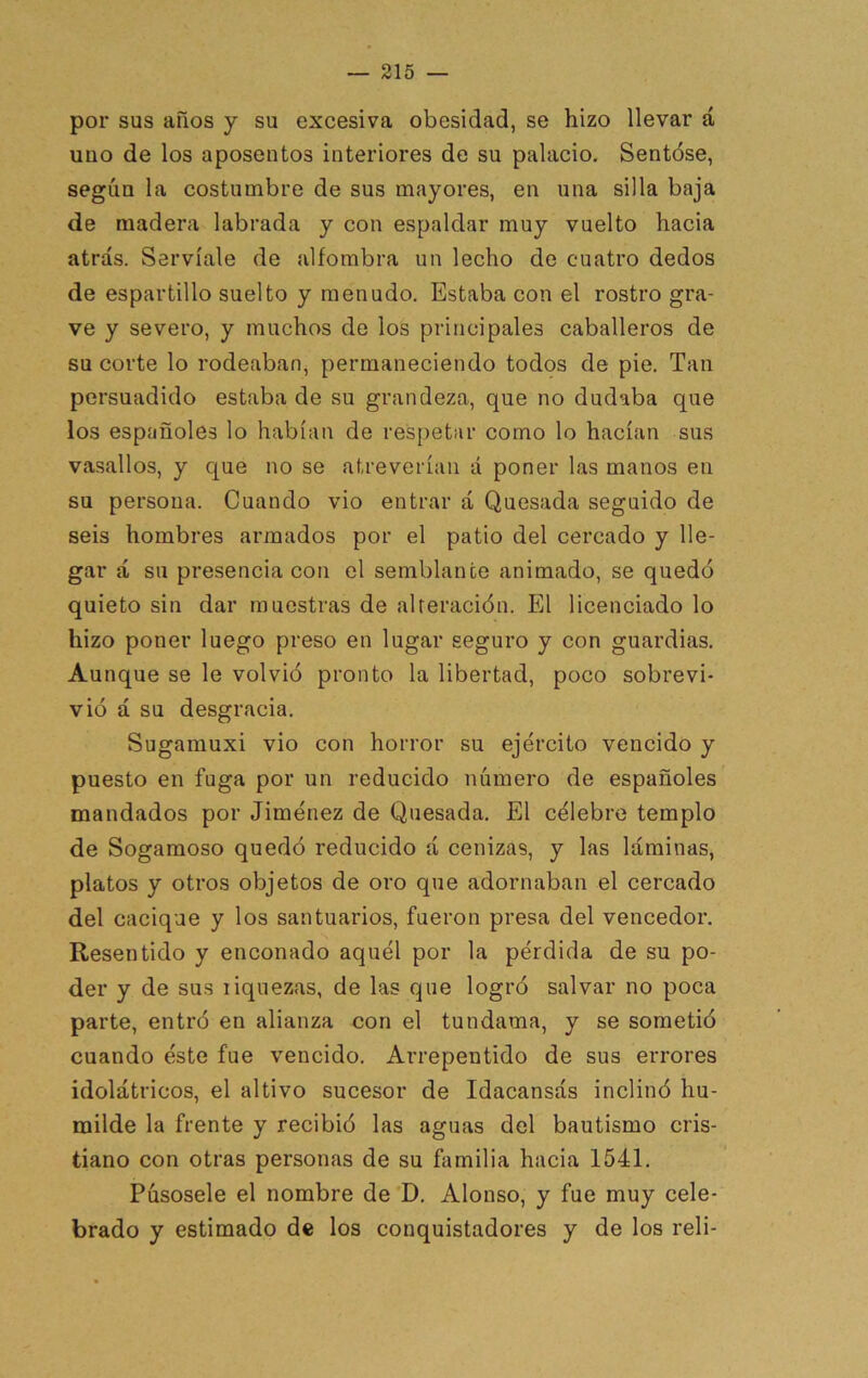 por sus años y su excesiva obesidad, se hizo llevar á uno de los aposentos interiores de su palacio. Sentóse, según la costumbre de sus mayores, en una silla baja de madera labrada y con espaldar muy vuelto hacia atrás. Servíale de alfombra un lecho de cuatro dedos de espartillo suelto y menudo. Estaba con el rostro gra- ve y severo, y muchos de los principales caballeros de su corte lo rodeaban, permaneciendo todos de pie. Tan persuadido estaba de su grandeza, que no dudaba que los españoles lo habían de respetar como lo hacían sus vasallos, y c|ue no se atreverían á poner las manos en su persona. Cuando vio entrar á Quesada seguido de seis hombres armados por el patio del cercado y lle- gar á su presencia con el semblante animado, se quedó quieto sin dar muestras de alteración. El licenciado lo hizo poner luego preso en lugar seguro y con guardias. Aunque se le volvió pronto la libertad, poco sobrevi- vió á su desgracia. Sugarauxi vio con horror su ejército vencido y puesto en fuga por un reducido número de españoles mandados por Jiménez de Quesada. El célebre templo de Sogamoso quedó reducido á cenizas, y las láminas, platos y otros objetos de oro que adornaban el cercado del cacique y los santuarios, fueron presa del vencedor. Resentido y enconado aquél por la pérdida de su po- der y de sus liquezas, de las que logró salvar no poca parte, entró en alianza con el tundama, y se sometió cuando éste fue vencido. Arrepentido de sus errores idolátricos, el altivo sucesor de Idacansás inclinó hu- milde la frente y recibió las aguas del bautismo cris- tiano con otras personas de su familia hacia 1541. Púsosele el nombre de D. Alonso, y fue muy cele- brado y estimado de los conquistadores y de los reli-