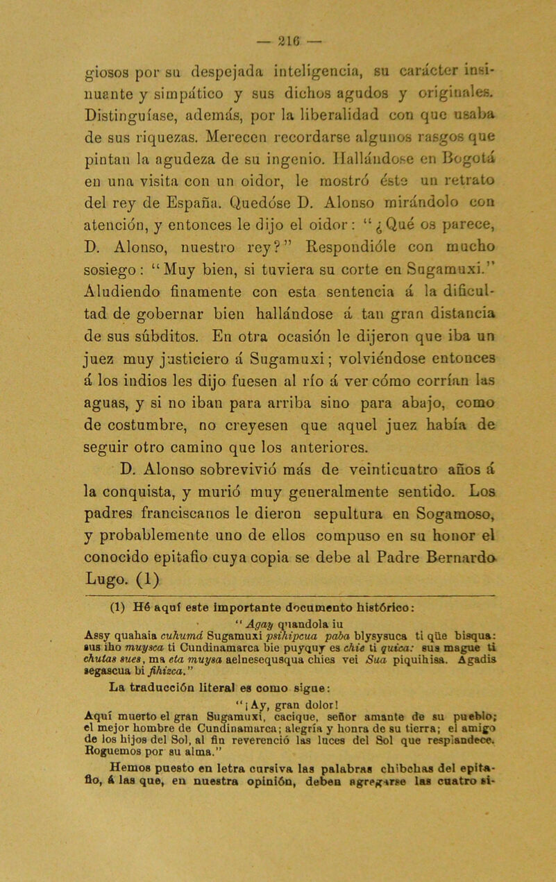 giosos por su despejada inteligencia, su carácter insi- núente y simpático y sus dichos agudos y originales. Distinguíase, además, por la liberalidad con que usaba de sus riquezas. Merecen recordarse algunos rasgos que pintan la agudeza de su ingenio. 1 fallándose en Bogotá en una visita con un oidor, le mostró ésto un retrato del rey de España. Quedóse D. Alonso mirándolo con atención, y entonces le dijo el oidor : “ ¿ Qué os parece, D. Alonso, nuestro rey?” Respondióle con mucho sosiego: “Muy bien, si tuviera su corte en Sugamuxi.” Aludiendo finamente con esta sentencia á la dificul- tad de gobernar bien hallándose á tan gran distancia de sus súbditos. En otra ocasión le dijeron que iba un juez muy justiciero á Sugamuxi; volviéndose entonces á los indios les dijo fuesen al río á ver cómo corrían las aguas, y si no iban para arriba sino para abajo, como de costumbre, no creyesen que aquel juez había de seguir otro camino que los anteriores. D. Alonso sobrevivió más de veinticuatro años á la conquista, y murió muy generalmente sentido. Los padres franciscanos le dieron sepultura en Sogamoso, y probablemente uno de ellos compuso en su honor el conocido epitafio cuya copia se debe al Padre Bernardo Lugo. (1) (1) Hé aquí este importaate documento histórico: • ” Agay quaudola iu Assy quahaia cuhumá Sugamuxi psihipcua paia blysyauca ti qüe bisqua: sus iho muy sea ti Cundinamarca bie puyquy es chie ti quica: sus mague ti swes, ma eto mwysa aelnesequsqua chies vei Sua piquihisa. Agadis segascua bi fihizca” La traducción literal es como sigue; “i Ay, gran dolor! Aquí muerto el gran Sugamuxi, cacique, señor amante de su pueblo; el mejor hombre de Cundinamarca; alegría y honra de su tierra; el amigo de los hijos del Sol, al fin reverenció las luces del Sol que resplandece. Boguemos por su alma.” Hemos puesto en letra cursiva las palabras chibehas del epita- fio, á las que, en nuestra opinión, deben agreg-irse las cuatro si-