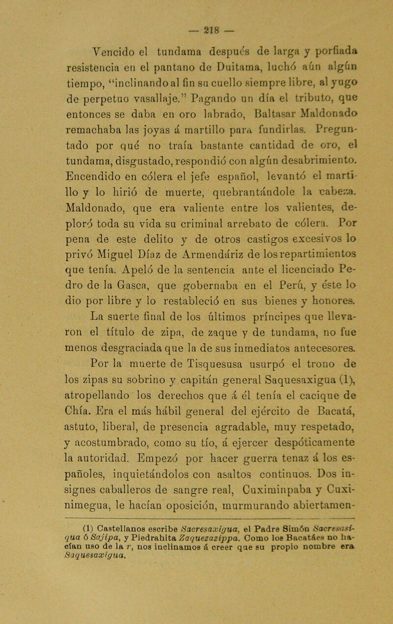 Vencido el tundama después de larga y porfiada resistencia en el pantano de Duitama, luchd aún algún tiempo, “inclinando al fin sti cuello siempre libre, al yugo de perpetuo vasallaje.” Pagando un día el tributo, que entonces se daba en oro labrado, Baltasar Maldonado remachaba las joyas á martillo para fundirlas. Pregun- tado por qué no traía bastante cantidad de oro, el tundama, disgustado, respondió con algún desabrimiento. Encendido en cólera el jefe español, levantó el marti- llo y lo hirió de muerte, quebrantándole la cabe/.a. Maldonado, que era valiente entre los valientes, de- ploró toda su vida su criminal arrebato de cólera. Por pena de este delito y de otros castigos excesivos lo privó Miguel Díaz de Armendáriz de los repartimientos que tenía. Apeló de la sentencia ante el licenciado Pe- dro de la Gasea, que gobernaba en el Perú, y éste lo dio por libre y lo restableció en sus bienes y honores. La suerte final de los últimos príncipes que lleva- ron el título de zipa, de zaque y de tundama, no fue menos desgraciada que la de sus inmediatos antecesores. Por la muerte de Tisquesusa usurpó el trono de los zipas su sobrino y capitán general Saquesaxigua (1), atropellando los derechos que á él tenía el cacique de Chía. Era el más hábil general del ejército de Bacatá, astuto, liberal, de presencia agradable, muy respetado, y acostumbrado, como su tío, á ejercer despóticamente la autoridad. Empezó por hacer guerra tenaz á los es- pañoles, inquietándolos con asaltos continuos. Dos in- signes caballeros de sangre real, Cuximinpaba y Cuxi- nimegua, le hacían oposición, murmurando abiertamen- (1) Castellanos escribe Sacresaxigua, el Padre Simón Sacresasi- qua 6 Sajipa, y Piedrahita Zaquezazippa. Como los Bacatáes no ha- cían uso de la r, nos inclinamos á creer que su propio nombre era Saquesaxigua.