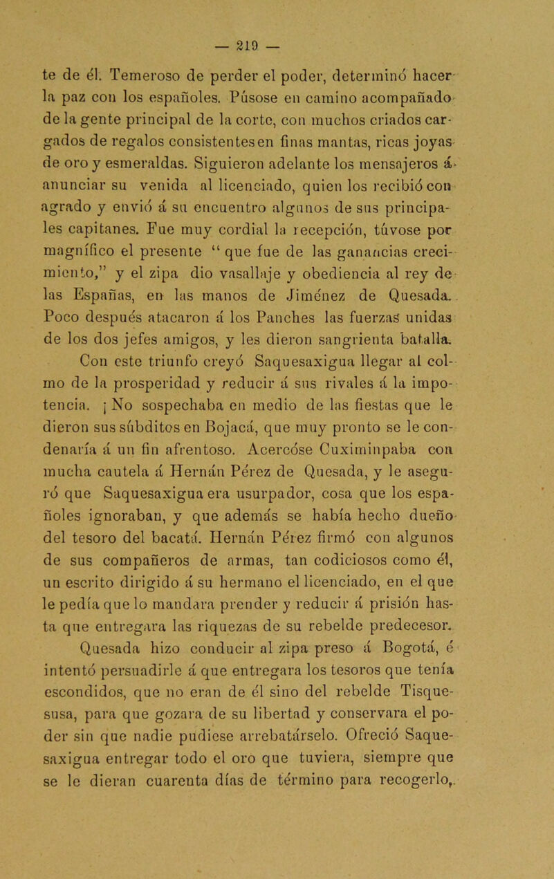 te de él. Temeroso de perder el poder, determinó hacer- la paz con los españoles. Púsose en camino acompañado- de la gente principal de la corte, con muchos criados car- gados de regalos consistentesen finas mantas, ricas joyas- de oro y esmeraldas. Siguieron adelante los mensajeros anunciar su venida al licenciado, quien los recibió con agrado y envió á su encuentro algunos de sus principa- les capitanes. Fue muy cordial la recepción, túvose por magnífico el presente “ que fue de las ganancias creci- miento,” y el zipa dio vasallaje y obediencia al rey de las Españas, en las manos de Jime'nez de Quesada. Poco despue's atacaron á los Punches las fuerzas unidas de los dos jefes amigos, y les dieron sangrienta batalla. Con este triunfo creyó Saquesaxigua llegar al col- mo de la prosperidad y reducir lí sus rivales á la impo- tencia. i No sospechaba en medio de las fiestas que le dieron sus súbditos en Bojacá, que muy pronto se le con- denaría á un fin afrentoso. Acercóse Cuximinpaba con mucha cautela á Hernán Pérez de Quesada, y le asegu- ró que Saquesaxigua era usurpador, cosa que los espa- ñoles ignoraban, y que además se había hecho dueño- del tesoro del bacatá. Hernán Pérez firmó con algunos de sus compañeros de armas, tan codiciosos como él, un escrito dirigido á su hermano el licenciado, en el que le pedía que lo mandara prender y reducir á prisión has- ta que entregara las riquezas de su rebelde predecesor, Quesada hizo conducir al zipa preso á Bogotá, é intentó persuadirle á que entregara los tesoros que tenía escondidos, que no eran de él sino del rebelde Tisque- susa, para que gozara de su libertad y conservara el po- der sin que nadie pudiese arrebatárselo. Ofreció Saque- saxigua entregar todo el oro que tuviera, siempre que se le dieran cuarenta días de término para recogerlo,.