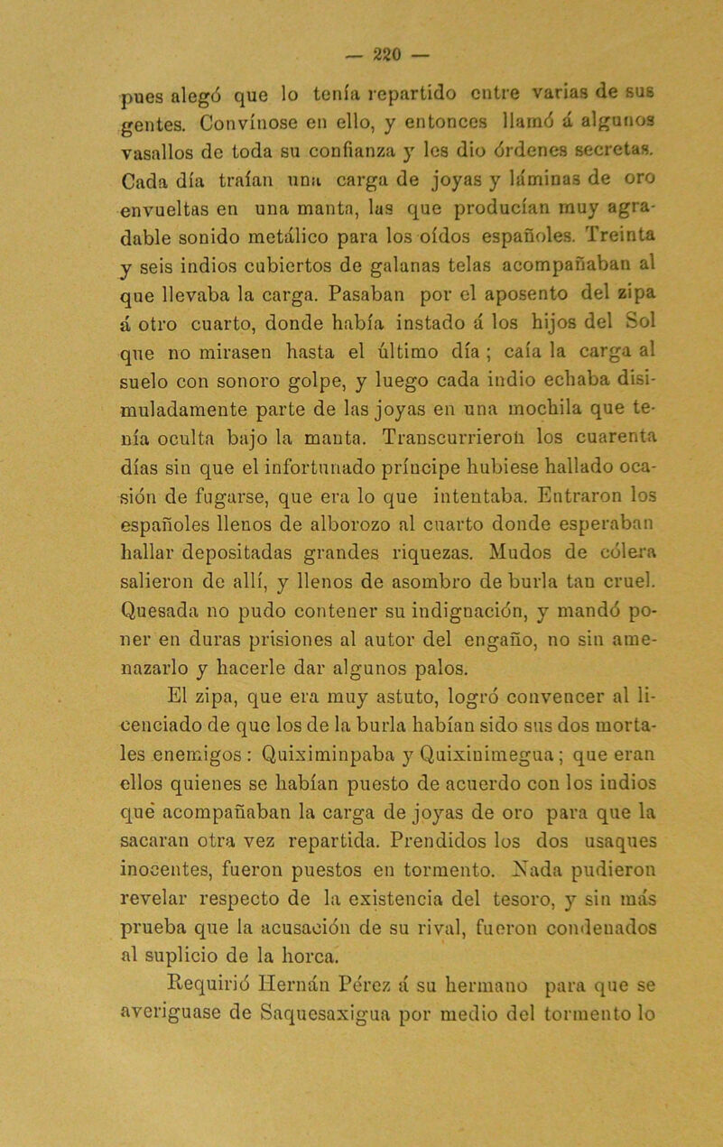 pues alegó que lo tenía repartido entre varias de sus gentes. Convínose en ello, y entonces llamó á algunos vasallos de toda su confianza y les dio órdenes secretas. Cada día traían una carga de joyas y láminas de oro envueltas en una manta, las que producían muy agra- dable sonido metálico para los oídos españoles. Treinta y seis indios cubiertos de galanas telas acompañaban al que llevaba la carga. Pasaban por el aposento del zipa á otro cuarto, donde había instado á los hijos del Sol que no mirasen hasta el último día ; caía la carga al suelo con sonoro golpe, y luego cada indio echaba disi- muladamente parte de las joyas en una mochila que te- nía oculta bajo la manta. Transcurrieroü los cuarenta días sin que el infortunado príncipe hubiese hallado oca- sión de fugarse, que era lo que intentaba. Entraron los españoles llenos de alborozo al cuarto donde esperaban hallar depositadas grandes riquezas. Mudos de cólera salieron de allí, y llenos de asombro de burla tan cruel. Quesada no pudo contener su indignación, y mandó po- ner en duras prisiones al autor del engaño, no sin ame- nazarlo y hacerle dar algunos palos. El zipa, que era muy astuto, logró convencer al li- cenciado de que los de la burla habían sido sus dos morta- les enemigos : Quiximinpaba y Quixinimegua; que eran ellos quienes se habían puesto de acuerdo con los indios qué acompañaban la carga de joyas de oro para que la sacaran otra vez repartida. Prendidos los dos usaques inocentes, fueron puestos en tormento. Xada pudieron revelar respecto de la existencia del tesoro, y sin más prueba que la acusación de su rival, fueron condenados al suplicio de la horca. Requirió Hernán Pérez á su hermano para que se averiguase de Saqucsaxigua por medio del tormento lo