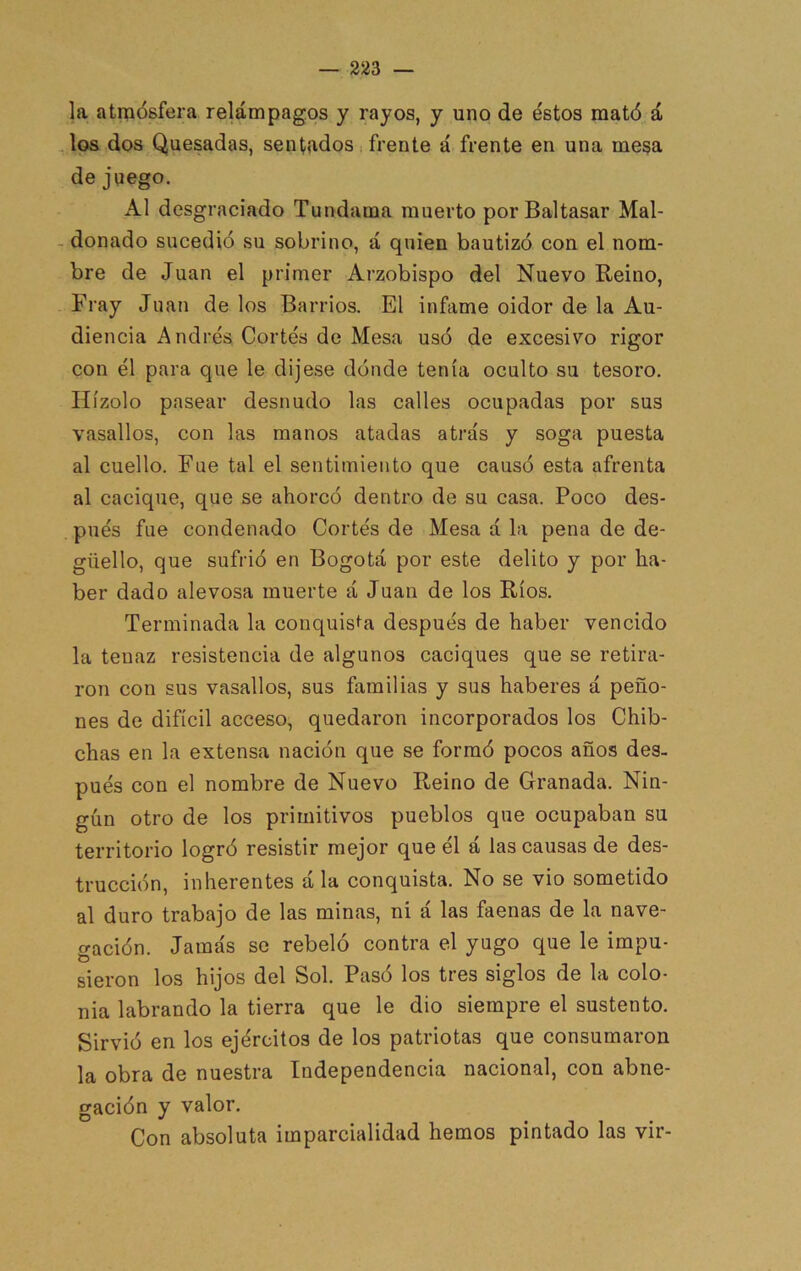la atmósfera relámpagos y rayos, y uno de éstos mató á los dos Quesadas, sentados ¡ frente á frente en una mega de juego. Al desgraciado Tundama muerto por Baltasar Mal- donado sucedió su sobrino, á quien bautizó con el nom- bre de Juan el primer Arzobispo del Nuevo Reino, Fray Juan de los Barrios. El infame oidor de la Au- diencia Andrés Cortés de Mesa usó de excesivo rigor con él para que le dijese dónde tenía oculto su tesoro. IIízolo pasear desnudo las calles ocupadas por sus vasallos, con las manos atadas atrás y soga puesta al cuello. Fue tal el sentimiento que causó esta afrenta al cacique, que se ahorcó dentro de su casa. Poco des- pués fue condenado Cortés de Mesa á la pena de de- güello, que sufrió en Bogotá por este delito y por ha- ber dado alevosa muerte á Juan de los Ríos. Terminada la conquisf'a después de haber vencido la tenaz resistencia de algunos caciques que se retira- ron con sus vasallos, sus familias y sus haberes á peño- nes de difícil acceso, quedaron incorporados los Chib- chas en la extensa nación que se formó pocos años des- pués con el nombre de Nuevo Reino de Granada. Nin- gún otro de los primitivos pueblos que ocupaban su territorio logró resistir mejor que él á las causas de des- trucción, inherentes á la conquista. No se vio sometido al duro trabajo de las minas, ni á las faenas de la nave- cración. Jamás se rebeló contra el yugo que le impu- O sieron los hijos del Sol. Pasó los tres siglos de la colo- nia labrando la tierra que le dio siempre el sustento. Sirvió en los ejércitos de los patriotas que consumaron la obra de nuestra Independencia nacional, con abne- gación y valor. Con absoluta imparcialidad hemos pintado las vir-