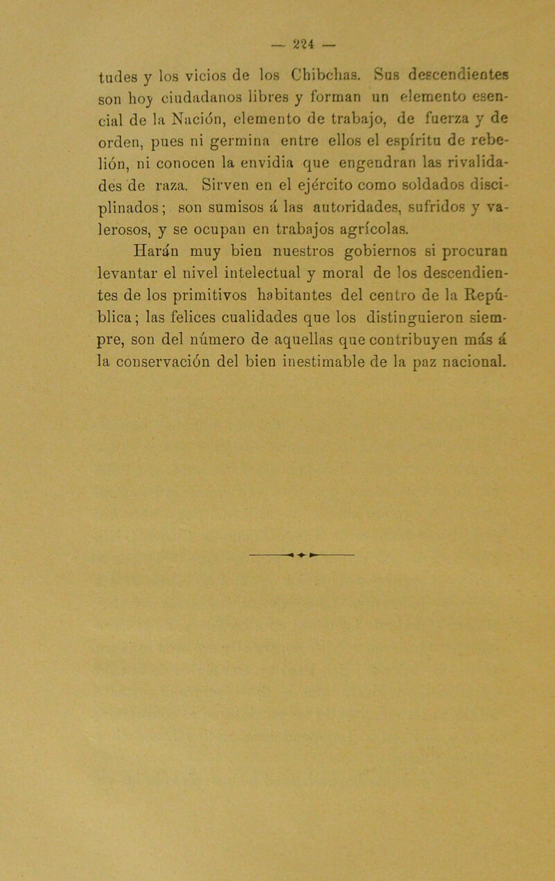 ludes y los vicios de los Chibchas. Sus descendieotes son hoj- ciudadanos libres y forman un rdemento esen- cial de la Nación, elemento de trabajo, de fuerza y de orden, pues ni germina entre ellos el espíritu de rebe- lión, ni conocen la envidia que engendran las rivalida- des de raza. Sirven en el ejército como soldados disci- plinados ; son sumisos á las autoridades, sufridos y va- lerosos, y se ocupan en trabajos agrícolas. Harán muy bien nuestros gobiernos si procuran levantar el nivel intelectual y moral de los descendien- tes de los primitivos habitantes del centro de la Repú- blica; las felices cualidades que los distinguieron siem- pre, son del número de aquellas que contribuyen más á la conservación del bien inestimable de la paz nacional.