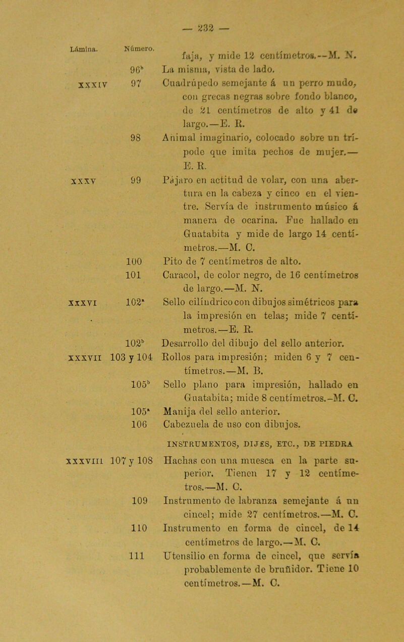 Lámina. Nfimoro. 90 XXXIV 97 98 XXXV 99 lÜO 101 XXXVI 102* 102” XXXVII 103 y 104 105” 105* 106 xxxviii ]07yl08 109 110 111 fajii, y mide 12 centímetros.—M. N. La misma, vista de lado. Cuadrúpedo semejante á un perro mudo, con grecas negras sobre fondo blanco, de 21 centímetros de alto y 41 de largo.—E. li. Animal imaginario, colocado sobre un trí- podo que imita pechos de mujer.— E. II. Pájaro en actitud de volar, con una aber- tura en la cabeza y cinco en el vien- tre. Servía de instrumento músico á manera de ocarina. Fue hallado en Guatabita y mide de largo 14 centí- metros.—M. C. Pito de 7 centímetros de alto. Caracol, de color negro, de 16 centímetros de largo.—M. N. Sello cilindrico con dibujos simétricos para la impresión en telas; mide 7 centí- metros.—E. R. Desarrollo del dibujo del sello anterior. Rollos para impresión; miden 6 y 7 cen- tímetros.—M. B. Sello plano para impresión, hallado en Guatabita; mide 8 centímetros.-^I. C. Manija del sello anterior. Cabezuela de uso con dibujos. INSTRUMENTOS, DIJES, ETC., DE PIEDRA Hachas con una muesca en la parte su- perior. Tienen 17 y 12 centíme- tros.—M. C. Instrumento de labranza semejante á un cincel; mide 27 centímetros.—M. O. Instrumento en forma de cincel, de 14 centímetros de largo.—M. C. Utensilio en forma de cincel, que servía probablemente de bruñidor. Tiene 10 centímetros.—M. C.
