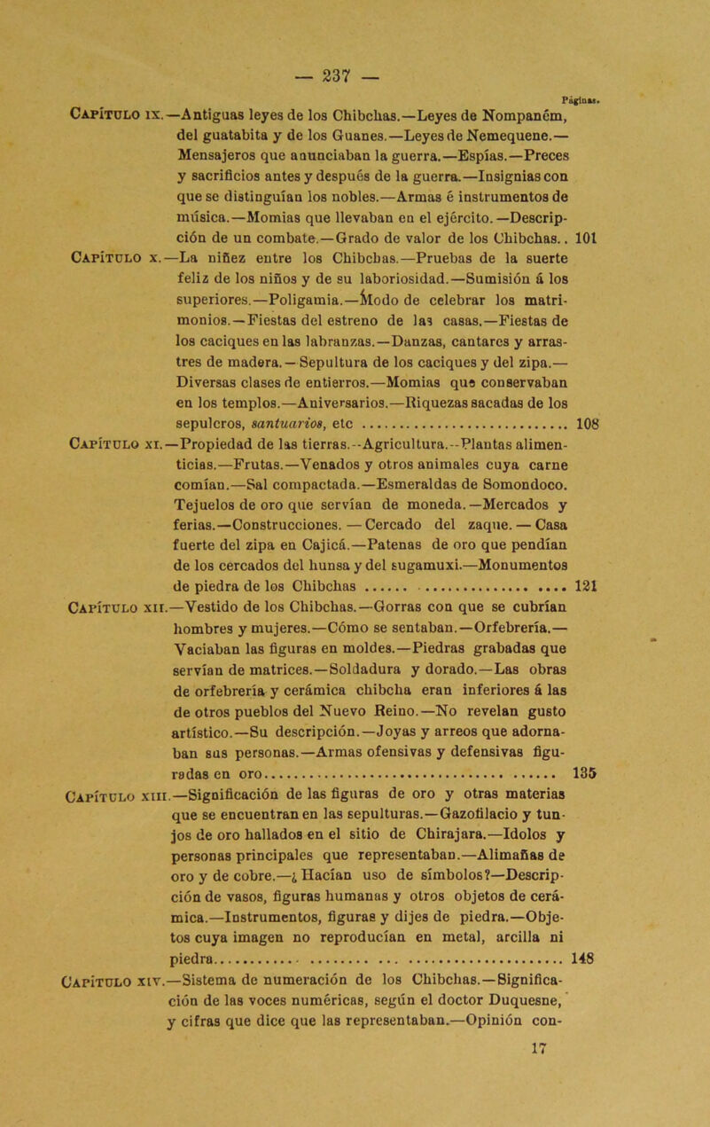 PáflDM. Capítulo ix.—Antiguas leyes de los Chibchas.—Leyes de Nompancm, del guatabita y de los Guanes.—Leyes de Nemequene.— Mensajeros que anunciaban la guerra.—Espías.—Preces y sacrificios antes y después de la guerra.—Insignias con que se distinguían los nobles.—Armas é instrumentos de música.—Momias que llevaban en el ejército.—Descrip- ción de un combate.—Grado de valor de los Chibchas.. 101 Capítulo x.—La niñez entre los Chibchas.—Pruebas de la suerte feliz de los niños y de su laboriosidad.—Sumisión á los superiores.—Poligamia.—Modo de celebrar loa matri- monios.—Fiestas del estreno de las casas.—Fiestas de los caciques en las labranzas.-Danzas, cantares y arras- tres de madera. —Sepultura de los caciques y del zipa.— Diversas clases de entierros.—Momias que conservaban en los templos.—Aniversarios.—Riquezas sacadas de los sepulcros, santuarios, etc 108 Capítulo xi.—Propiedad de las tierras.-Agricultura.-Plautas alimen- ticias.—Frutas.—Venados y otros animales cuya carne comían.—Sal compactada.—Esmeraldas de Somondoco. Tejuelos de oro que servían de moneda.—Mercados y ferias.—Construcciones.—Cercado del zaque. — Casa fuerte del zipa en Cajicá.—Patenas de oro que pendían de los cercados del hunsa y del sugamuxi.—Monumentos de piedra de los Chibchas 131 Capítulo xii.—Vestido de los Chibchas.—Gorras con que se cubrían hombres y mujeres.—Cómo se sentaban.—Orfebrería.— Vaciaban las figuras en moldes.—Piedras grabadas que servían de matrices.—Soldadura y dorado.—Las obras de orfebrería y cerámica chibcha eran inferiores á las de otros pueblos del Nuevo Reino.—No revelan gusto artístico.—Su descripción.—Joyas y arreos que adorna- ban sus personas.—Armas ofensivas y defensivas figu- radas en oro 135 Capítulo xiii —Significación de las figuras de oro y otras materias que se encuentran en las sepulturas.—Gazofilacio y tun- jos de oro hallados en el sitio de Chirajara.—Idolos y personas principales que representaban.—Alimañas de oro y de cobre.—¿Hacían uso de símbolos?—Descrip- ción de vasos, figuras humanas y otros objetos de cerá- mica.—Instrumentos, figuras y dijes de piedra.—Obje- tos cuya imagen no reproducían en metal, arcilla ni piedra 148 Capítulo xiv.—Sistema de numeración de los Chibchas.—Significa- ción de las voces numéricas, según el doctor Duquesne, y cifras que dice que las representaban.—Opinión con- 17