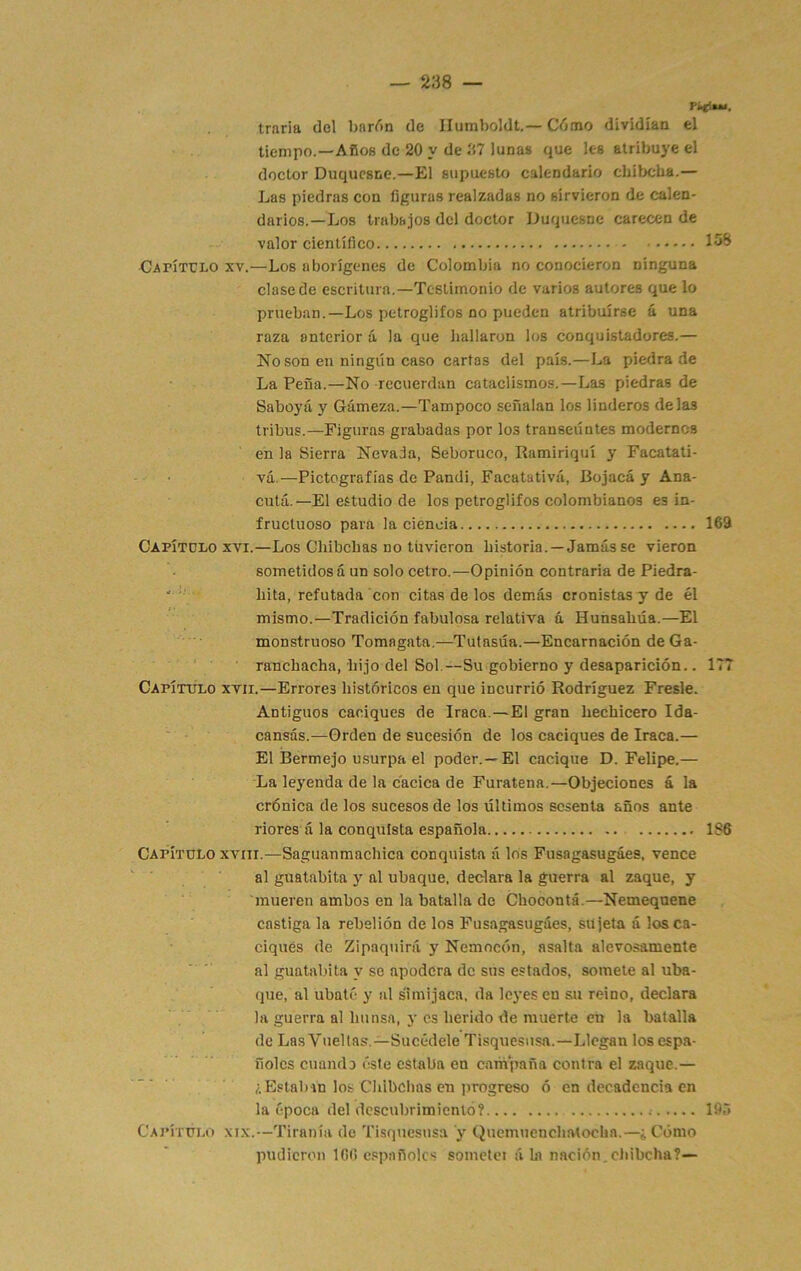 traria dol bardn de Ilumboldt.— Cómo dividían el tiempo.—Años de 20 y de 37 lunas que les atribuye el doctor Duquesne.—El supuesto calendario chibeba.— Las piedras con figuras realzadas no sirvieron de calen- darios.—Los trabajos del doctor Duquesne carecen de valor científico CATÍTrLO XV.—Los aborígenes de Colombia no conocieron ninguna clase de escritura.—Testimonio de varios autores que lo prueban.—Los petroglifos no pueden atribuirse á una raza anterior á la que hallaron los conquistadores.— No son en ningún caso cartas del país.—La piedra de La Peña.—No recuerdan cataclismos.—Las piedras de Saboyá y Gámeza.—Tampoco señalan los linderos délas tribus.—Figuras grabadas por los transeúntes modernos en la Sierra Nevada, Seboruco, Ramiriquí y Facatati- ■ • • vá.—Pictografías de Pandi, Facatativá, Bojacá y Ana- cutá.—El estudio de los petroglifos colombianos es in- fructuoso para la ciencia 169 Capítulo xvi.—Los Cliibcbas no tuvieron historia.—Jamás se vieron sometidos á un solo cetro.—Opinión contraria de Piedra- ^ ' hita, refutada con citas de los demás cronistas y de él mismo.—Tradición fabulosa relativa á Hunsahúa.—El monstruoso Tomagata,—Tutasúa.—Encarnación de Ga- ranchacha, hijo del Sol.—Su gobierno y desaparición.. 177 CAPÍTrÍLO XVII.—Errores históricos en que incurrió Rodríguez Fresle. Antiguos caciques de Iraca.—El gran hechicero Ida- ' • cansas.—Orden de sucesión de los caciques de Iraca.— El Bermejo u.surpa el poder.—El cacique D. Felipe.— La leyenda de la cacica de Furatena.—Objeciones á la crónica de los sucesos de los últimos sesenta años ante riores á la conquista española 1S6 Capítulo XVIII.—Saguanmachica conquista á los Fusagasugáes, vence al guatabita y al ubaque. declara la guerra al zaque, y ■ ■ mueren ambos en la batalla de Chocontá.—Nemequene castiga la rebelión de los Fusagasugáes, sujeta á los ca- ciques de Zipaquirá y Nemocón, asalta alevosamente al guatabita y se apodera de sus estados, somete al uba- que, al ubaté y al s'imijaca, da leyesen su reino, declara la guerra al hunsa, 5'es herido de muerte en la batalla de Las Vueltas—Sucédele Tisquesusa.—Llegan los espa- ñoles cuando éste estaba en campaña contra el zaque.— ¿ Estaban los Chibehas en ]irogreso ó en decadencia en la época del descubrimiento? 19r> Capítúlo XIX.—Tiranía do Tisquesusa y Quemuenchatochn.—¿Cómo pudieron 166 españoles soiuetei á In nación.cldbcha?—