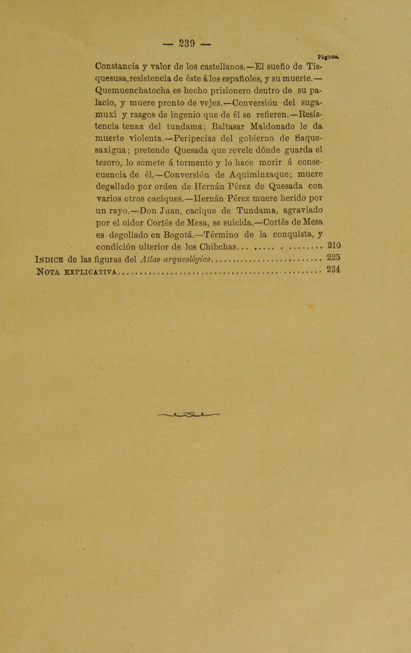 PifiDUa Constancia y valor de los castellanos.—El sueño de Tis- quesusa,resistencia de éste á los españoles, y su muerte.— Quemuencliatocha es hecho prisionero dentro de su pa- lacio, y muere pronto de vejez.—Conversión del suga- muxi y rasgos de ingenio que de él se refieren.—Resis- tencia tenaz del tundama; Baltasar Maldonado le da muerte violenta.—Peripecias del gobierno de Baque- saxigua; pretende Quesada que revele dónde guarda el tesoro, lo somete á tormento y lo hace morir á conse- cuencia de él,—Conversión de Aquiminzaque; muere degellado por orden de Hernán Pérez de Quesada con varios otros caciques.—Hernán Pérez muere herido por un rayo.—Don Juan, cacique de Tundama, agraviado por el oidor Cortés de Mesa, se suicida.—Cortés de Mesa es degollado en Bogotá.—Término de la conquista, y condición ulterior de los Chibchas 210 Indice de las figuras del Atlas arqueológico Nota explicativa 235 234