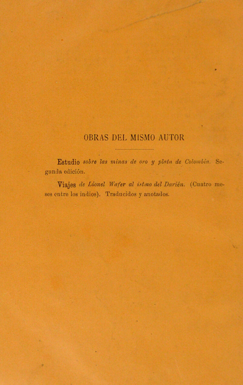 OBRAS DEL MISMO AUTOR Estudio sobre las minas de oro y plata de Colombia. Se- gimila edición. Viajes Lionel Wafer al istmo del Darién. (Cuatro me- ses entre los indios). Traducidos y anotados.