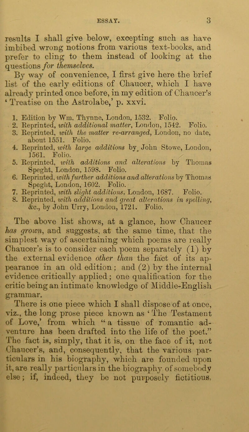results I shall give below, excepting such as have imbibed wrong notions from various text-books, and prefer to cling to them instead of looking at the questions for themselves. way of convenience, I first give here the brief list of the early editions of Chaucer, which I have already printed once before, in my edition of Chaucer’s ‘ Treatise on the Astrolabe,’ p. xxvi. 1. Edition by Wm. Thynne, London, 1532. Folio. 2. Reprinted, wilh additional matter, London, 1542. Folio. 3. Reprinted, loitli the matter re-arranged, London, no date, about 1551. Folio. 4. Reprinted, tcith large additions by^ John Stowe, London, 1561. Folio. 5. Reprinted, icith additions and alterations by Thomas Speght, London, 1598. Folio. 6. Reprinted, with further additions and alterations by Thomas Speglit, London, 1602. Folio. 7. Reprinted, vxith slight additions, London, 1687. Folio. 8. Reprinted, icith additions and great alterations in spelling, &c., by John Uny, London, 1721. Folio. The above list shows, at a glance, how Chaucer has grown, and suggests, at the same time, that the simplest way of ascertaining which poems are l eally Chaucer’s is to consider each poem separately (1) by the external evidence other than the fact of its ap- pearance in an old edition ; and (2) by the internal evidence critically applied; one qualification for the critic being an intimate knowledge of Middle-English grammar. There is one piece which I shall dispose of at once, viz., the long prose piece known as ‘ The Testament of Love,’ from which “ a tissue of romantic ad- venture has been drafted into the life of the poet.” The fact is, simply, that it is, on the face of it, not Chaucer’s, and, consequently, that the various par- ticulars in his biography, which are founded upon it, are really particulars in the biography of .somebody else; if, indeed, they be not purposely fictitious,
