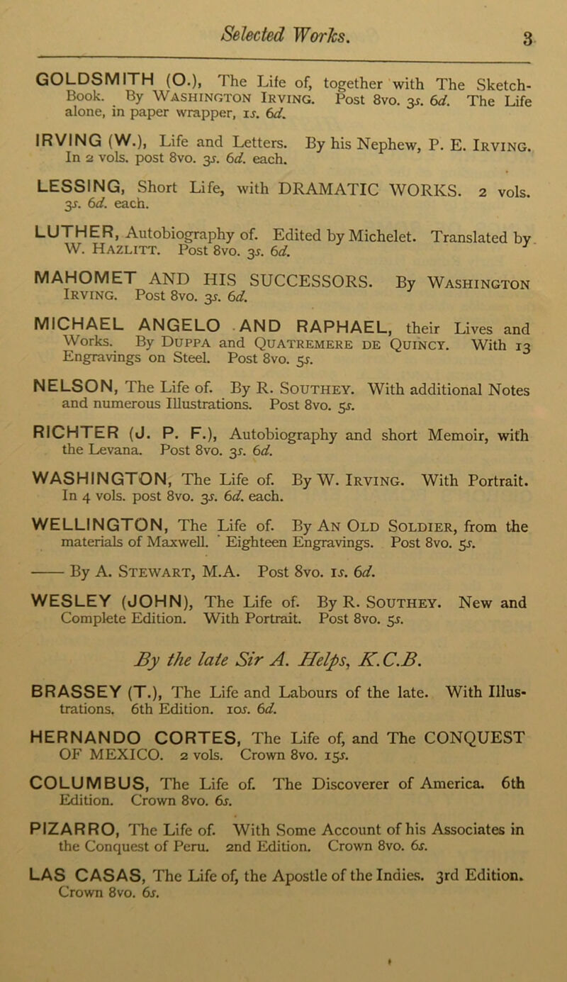 GOLDSMITH (O.), The Life of, together with The Sketch- Book. By Washington Irving. Post 8vo. 3J. 6d. The Life alone, in paper wrapper, u. 6d. IRVING (W.), Life and Letters. By his Nephew, P. E. Irving. In 2 vols. post 8vo. 3J. 6d. each. LESSING, Short Life, with DRAMATIC WORKS. 2 vols. 3J. 6d. each. LUTHER, Autobiography of. Edited by Michelet. Translated by W. Hazlitt. Post 8vo. 3J. 6d. MAHOMET AND HIS SUCCESSORS. By Washington Irving. Post 8vo. 35. 6d. MICHAEL ANGELO AND RAPHAEL, their Lives and Works. By Duppa and Quatremere de Quincy. With 13 Engravings on Steel. Post 8vo. 5^. NELSON, The Life of. By R. Southey. With additional Notes and numerous Illustrations. Post 8vo. 5J. RICHTER (J. P. F.), Autobiography and short Memoir, with the Levana. Post 8vo. 3^. 6d. WASHINGTON, The Life of. By W. Irving. With Portrait. In 4 vols. post 8vo. 35. 6d. each. WELLINGTON, The Life of. By An Old Soldier, from the materials of Maxwell. ' Eighteen Engravings. Post 8vo. 55. By A. Stewart, M.A. Post 8vo. i.y. 6d. WESLEY (JOHN), The Life of. By R. Southey. New and Complete Edition. With Portrait. Post 8vo. 51. By the late Sir A. Helps^ K. C.B. BRASSEY (T.), The Life and Labours of the late. With Illus- trations. 6th Edition. los. 6d. HERNANDO CORTES, The Life of, and The CONQUEST OF MEXICO. 2 vols. Crown 8vo. 15J. COLUMBUS, The Life of. The Discoverer of America. 6th Edition. Crown 8vo. 6s. PIZARRO, The Life of. With Some Account of his Associates in the Conquest of Peru. 2nd Edition. Crown 8vo. 6a LAS CASAS, The Life of, the Apostle of the Indie.s. 3rd Edition. Crown 8vo. 6s.