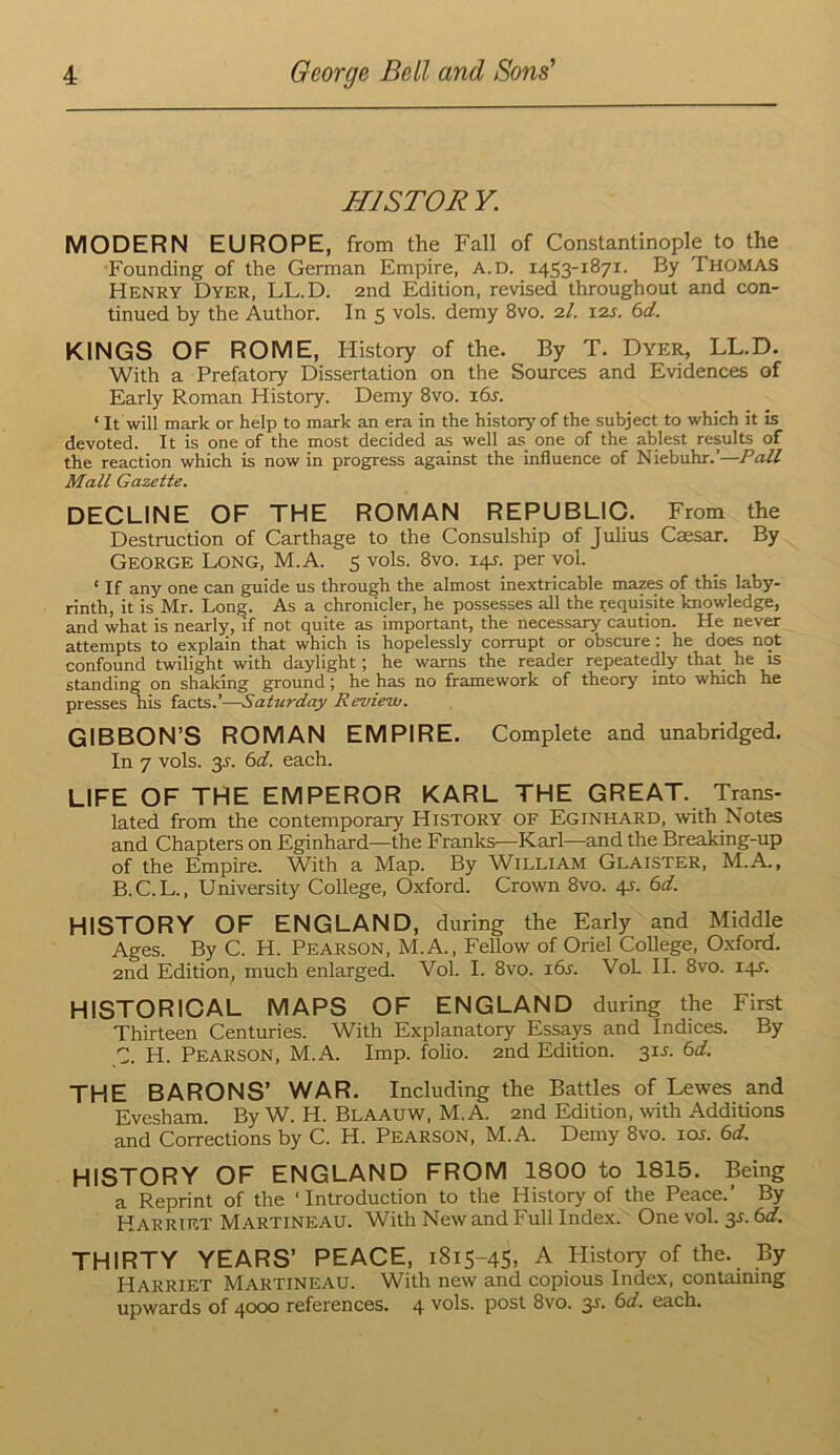 HISTOR Y. MODERN EUROPE, from the Fall of Constantinople to the Founding of the German Empire, A.D. 1453-1871. By THOMAS Henry Dyer, LL.D. 2nd Edition, revised throughout and con- tinued by the Author. In 5 vols. demy 8vo. 2/. 12s. 6d. KINGS OF ROME, History of the. By T. Dyer, LL.D. With a Prefatory Dissertation on the Sources and Evidences of Early Roman History. Demy 8vo. i6j. ‘ It will mark or help to mark an era in the hi.storyof the subject to which it is devoted. It is one of the most decided as well as one of the ablest results of the reaction which is now in progress against the influence of Niebuhr.’—Pall Mall Gazette. DECLINE OF THE ROMAN REPUBLIO. From the Destruction of Carthage to the Consulship of Julius Caesar. By George Long, M.A. 5 vols. 8vo. i4j-. per vol. ‘ If any one can guide us through the almost inextricable mazes of this laby- rinth, it is Mr. Long. As a chronicler, he possesses all the requisite knowledge, and what is nearly, if not quite as important, the necessary caution. He never attempts to explain that which is hopelessly corrupt or obscure : he does not confound twilight with daylight; he warns the reader repeatedly that he is standing on shaking ground ; he has no framework of theory into which he presses nis ia,cts.’-^aturday Revieiv. GIBBON’S ROMAN EMPIRE. Complete and unabridged. In 7 vols. 3J. 6d. each. LIFE OF THE EMPEROR KARL THE GREAT. Trans- lated from the contemporary History of Eginhard, vdth Notes and Chapters on Eginhard—the Franks—Karl—and the Breaking-up of the Empire. With a Map. By William Glaister, M.A., B. C.L., University College, Oxford. Crown 8vo. 45. 6d. HISTORY OF ENGLAND, during the Early and Middle Ages. By C. H. Pearson, M.A., Fellow of Oriel College, O.xford. 2nd Edition^ much enlarged. Vol. I. 8vo. i6j. VoL II. 8vo. iqj'. HISTORIOAL MAPS OF ENGLAND during the First Thirteen Centuries. With Explanatory Essays and Indices. By C. H. Pearson, M.A. Imp. folio. 2nd Edition. 31J. 6d. THE BARONS’ WAR. Including the Battles of Lewes and Evesham. By W. H. Blaauw, M.A. 2nd Edition, with Additions and Corrections by C. H. Pearson, M.A. Demy 8vo. 10s. 6d. HISTORY OF ENGLAND FROM 1800 to 1815. Being a Reprint of the ‘ Introduetion to the History of the Peace.’ By Harriet Martineau. With New and Full Index. One vol. 3J. 6d. THIRTY YEARS’ PEACE, 1815-45, A History of the. By Harriet Martineau. With new and eopious Index, containing upwards of 4000 references. 4 vols. post 8vo. 3s. 6d. each.