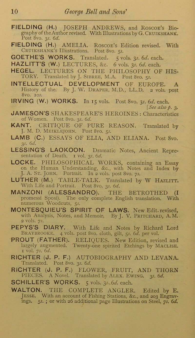FIELDING (H.) JOSEPH ANDREWS, and Roscoe’s Bio- graphy of the Author revised. With Illustrations by G. Cruikshank. Post 8vo. 3J. 6d. fielding (H.) amelia. Roscoe’s Edition revised. With Cruikshank’s Illustrations. Post 8vo. 5J. GOETHE’S WORKS. Translated. 5 vols. 3^. each. HAZLITT’S (W.) LECTURES, &c. 6 vols. 3s. 6d. each. HEGEL. LECTURES ON THE PHILOSOPHY OF HIS- TORY. Translated by J. Sibree, M.A. Post 8vo. 5^. INTELLEOTUAL DEVELOPMENT OF EUROPE. A History of the. By J. W. Draper, M.D., LL.D. 2 vols. post 8vo. los. IRVING (W.) WORKS. In 15 vols. Post 8vo. 3s. 6d. each. [See also p. 3. JAMESON’S SHAKESPEARE’S HEROINES : Characteristics of Women. Post 8vo. 3^. 6d. KANT. CRITIQUE OF PURE REASON. Translated by J. M. D. Meiklejohn. Post 8yo. 5^. LAMB (C.) ESSAYS OF ELIA, AND ELIANA. Post 8vo. 3^. 6d. LESSING’S LAOKOON. Dramatic Notes, Ancient Repre- sentation of Death, i vol. 3^. 6d. LOCKE. PHILOSOPHICAL WORKS, containing an Essay on the Human Understanding, &c., with Notes and Index by J. A. St. John. Portrait. In 2 vols. post 8vo. yj. LUTHER (M.) TABLE-TALK. Translated by W Hazlitt. With Life and Portrait. Post 8vo. 3J. 6d. MANZONl (ALESSANDRO). THE BETROTHED (I promessi Sposi). The only complete English translation. With numerous Woodcuts, 5J. MONTESQUIEU’S SPIRIT OF LAWS. New Edit.revised, with Analysis, Notes, and Memoir. ByJ. V. Pritchard, AM.. 2 vols. yj. PEPYS’S DIARY. With Life and Notes by Richard Lord Braybrooke. 4 vols. post 8vo. cloth, gilt, 5J. e>d. per vol. PROUT (FATHER). RELIQUES. New Edition, revised and largely augmented. Twenty-one spirited Etchings by Maclise. I vol. yj. td. RICHTER (J. P. F.) AUTOBIOGRAPHY AND LEVANA. Translated. Post 8vo. 35. 6d. RICHTER (J. P. F.) FLOWER, FRUIT, AND THORN PIECES. A Novel. Translated by Alex. Ewing. 3J. 6<f. SCHILLER’S WORKS. 5 vols. 3s.,(sd. each. WALTON. THE COMPLETE ANGLER. Edited by E. Jesse. With an account of Fishing Stations, &c., and 203 Engrav- ings. 5L ; or with 26 additional page Illustrations on Steel, yj. (scU