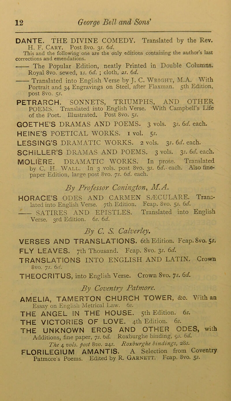 DANTE. THE DIVINE COMEDY. Translated by the Rev. H. F. Cary. Post 8vo. 35. 6d. This and the following one are the only editions containing the author’s last corrections and emendations. The Popular Edition, neatly Printed in Double Columns. Royal 8vo. sewed, u. 6d. ; cloth, -zs. 6d. Translated into English Verse by J. C. Wright, M.A. With Portrait and 34 Engravings on Steel, after Fla.xman. 5th Edition, post 8VO. 5r. PETRARCH. SONNETS, TRIUMPPIS, AND OTHER POEMS. Translated into English Verse. With Campbell’s Life of the Poet. Illustrated. Post 8vo. 5^. GOETHE’S DRAMAS AND POEMS. 3 vols. 3^. 6d. each. HEINE’S POETICAL WORKS, i vol. 5j. LESSING’S DRAMATIC WORKS. 2 vols. 3^. 6t/. each. SCHILLER’S DRAMAS AND POEMS. 3 vols. 3^. 6tf. each. MOLIERE. DRAMATIC WORKS. In pro.se. Translated by C. H. Wall. In 3 vols. post 8vo. 3L 6tf.-each. Also fine- paper Edition, large post 8vo. js. 6d. each. By Professor Co?ii7igton, M.A. HORACE’S ODES AND CARMEN SAiCULARE. Trans- lated into English Verse. 7th Edition. Fcap. 8vo. 5^. 6d. SATIRES AND EPISTLES. Translated into Eaglish Verse. 3rd Edition. 6s. 6d. By C. S. Calverley. VERSES AND TRANSLATIONS. 6thEdition. Fcap.Svo. Sj, FLY LEAVES. 7th Thousand. Fcap. 8vo. ^s. 6d. TRANSLATIONS INTO ENGLISH AND LATIN. Crowh 8vo. 'js. 6d. THEOCRITUS, into English Verse. Crown 8vo. Js. 6d. By Coventry Patmore. AMELIA, TAMERTON CHURCH TOWER, &c. V/ith an Essay on English Metrical Law. 6j. THE ANGEL IN THE HOUSE. 5th Edition. 6j. THE VICTORIES OF LOVE. 4th Edition. 6s. THE UNKNOWN EROS AND OTHER ODES, with Additions, fine paper, ys. bd. Roxburghe binding, gs. 6d. The 4 vols. post Zvo. 241. Roxburghe bindmgs, 28a FLORILEGIUM AM ANTIS. A Selection from Coventry Patmore's Poems. Edited by R. Garnett. Fcap. 8vo. sa